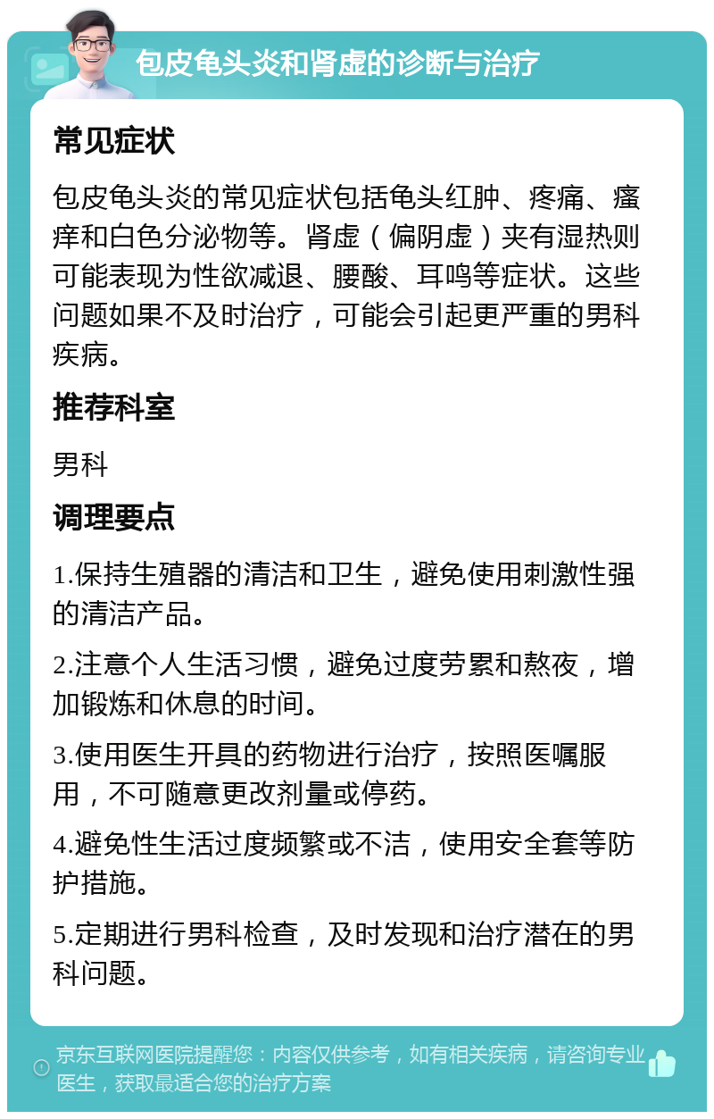 包皮龟头炎和肾虚的诊断与治疗 常见症状 包皮龟头炎的常见症状包括龟头红肿、疼痛、瘙痒和白色分泌物等。肾虚（偏阴虚）夹有湿热则可能表现为性欲减退、腰酸、耳鸣等症状。这些问题如果不及时治疗，可能会引起更严重的男科疾病。 推荐科室 男科 调理要点 1.保持生殖器的清洁和卫生，避免使用刺激性强的清洁产品。 2.注意个人生活习惯，避免过度劳累和熬夜，增加锻炼和休息的时间。 3.使用医生开具的药物进行治疗，按照医嘱服用，不可随意更改剂量或停药。 4.避免性生活过度频繁或不洁，使用安全套等防护措施。 5.定期进行男科检查，及时发现和治疗潜在的男科问题。