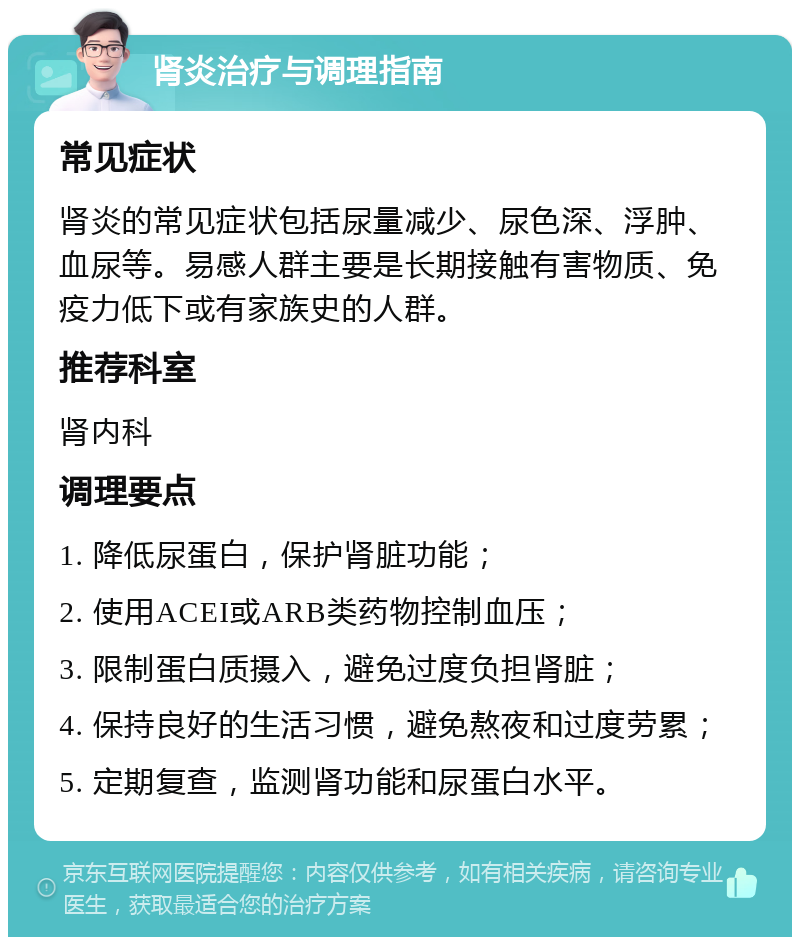 肾炎治疗与调理指南 常见症状 肾炎的常见症状包括尿量减少、尿色深、浮肿、血尿等。易感人群主要是长期接触有害物质、免疫力低下或有家族史的人群。 推荐科室 肾内科 调理要点 1. 降低尿蛋白，保护肾脏功能； 2. 使用ACEI或ARB类药物控制血压； 3. 限制蛋白质摄入，避免过度负担肾脏； 4. 保持良好的生活习惯，避免熬夜和过度劳累； 5. 定期复查，监测肾功能和尿蛋白水平。