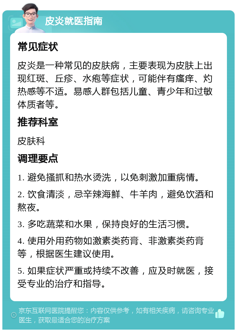 皮炎就医指南 常见症状 皮炎是一种常见的皮肤病，主要表现为皮肤上出现红斑、丘疹、水疱等症状，可能伴有瘙痒、灼热感等不适。易感人群包括儿童、青少年和过敏体质者等。 推荐科室 皮肤科 调理要点 1. 避免搔抓和热水烫洗，以免刺激加重病情。 2. 饮食清淡，忌辛辣海鲜、牛羊肉，避免饮酒和熬夜。 3. 多吃蔬菜和水果，保持良好的生活习惯。 4. 使用外用药物如激素类药膏、非激素类药膏等，根据医生建议使用。 5. 如果症状严重或持续不改善，应及时就医，接受专业的治疗和指导。