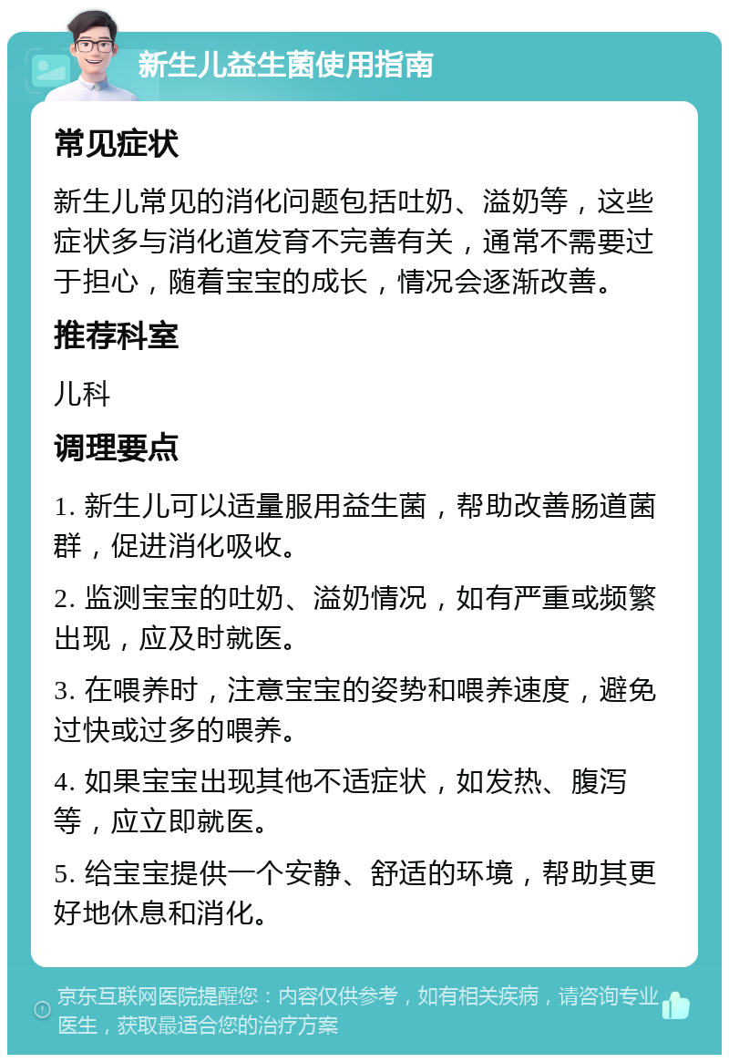 新生儿益生菌使用指南 常见症状 新生儿常见的消化问题包括吐奶、溢奶等，这些症状多与消化道发育不完善有关，通常不需要过于担心，随着宝宝的成长，情况会逐渐改善。 推荐科室 儿科 调理要点 1. 新生儿可以适量服用益生菌，帮助改善肠道菌群，促进消化吸收。 2. 监测宝宝的吐奶、溢奶情况，如有严重或频繁出现，应及时就医。 3. 在喂养时，注意宝宝的姿势和喂养速度，避免过快或过多的喂养。 4. 如果宝宝出现其他不适症状，如发热、腹泻等，应立即就医。 5. 给宝宝提供一个安静、舒适的环境，帮助其更好地休息和消化。