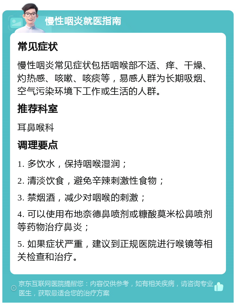 慢性咽炎就医指南 常见症状 慢性咽炎常见症状包括咽喉部不适、痒、干燥、灼热感、咳嗽、咳痰等，易感人群为长期吸烟、空气污染环境下工作或生活的人群。 推荐科室 耳鼻喉科 调理要点 1. 多饮水，保持咽喉湿润； 2. 清淡饮食，避免辛辣刺激性食物； 3. 禁烟酒，减少对咽喉的刺激； 4. 可以使用布地奈德鼻喷剂或糠酸莫米松鼻喷剂等药物治疗鼻炎； 5. 如果症状严重，建议到正规医院进行喉镜等相关检查和治疗。