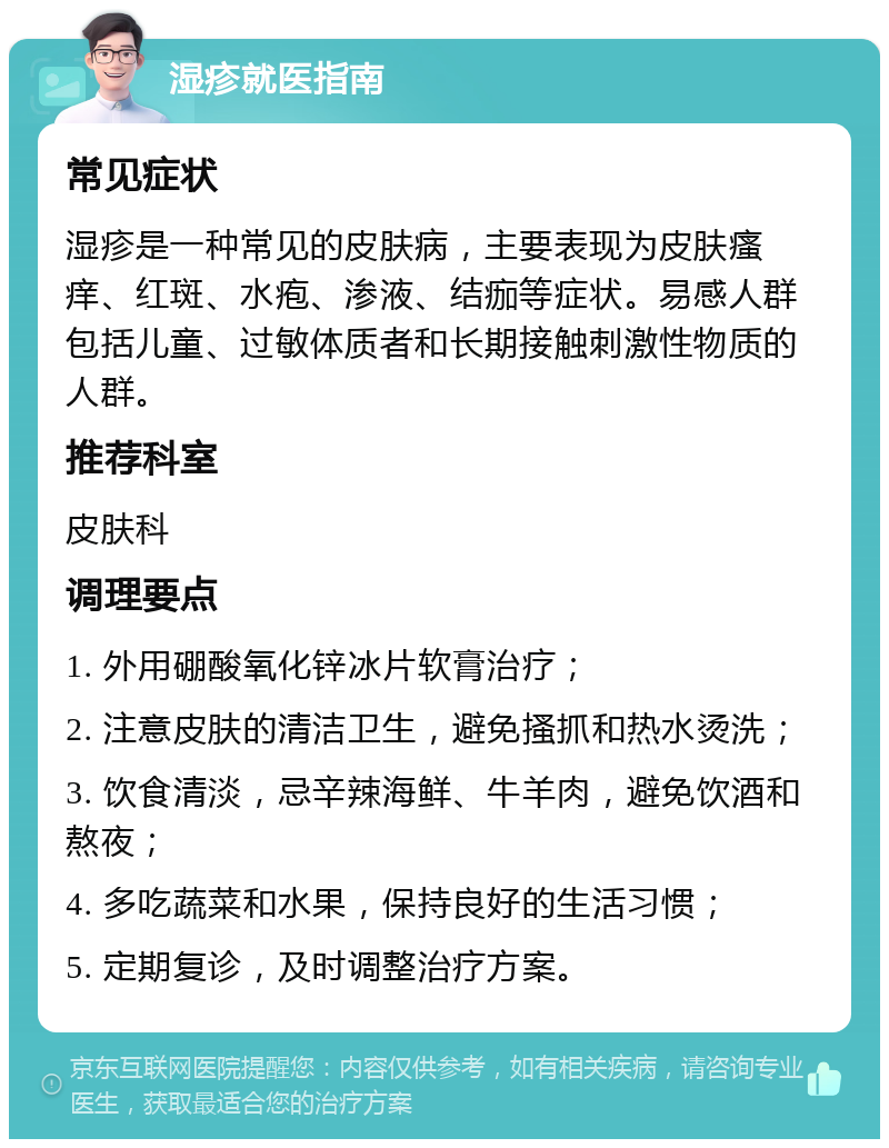 湿疹就医指南 常见症状 湿疹是一种常见的皮肤病，主要表现为皮肤瘙痒、红斑、水疱、渗液、结痂等症状。易感人群包括儿童、过敏体质者和长期接触刺激性物质的人群。 推荐科室 皮肤科 调理要点 1. 外用硼酸氧化锌冰片软膏治疗； 2. 注意皮肤的清洁卫生，避免搔抓和热水烫洗； 3. 饮食清淡，忌辛辣海鲜、牛羊肉，避免饮酒和熬夜； 4. 多吃蔬菜和水果，保持良好的生活习惯； 5. 定期复诊，及时调整治疗方案。