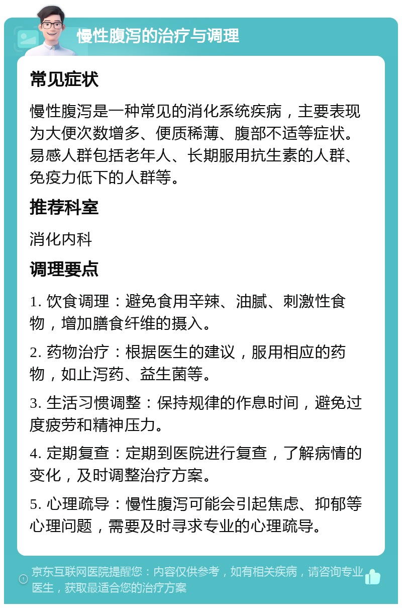 慢性腹泻的治疗与调理 常见症状 慢性腹泻是一种常见的消化系统疾病，主要表现为大便次数增多、便质稀薄、腹部不适等症状。易感人群包括老年人、长期服用抗生素的人群、免疫力低下的人群等。 推荐科室 消化内科 调理要点 1. 饮食调理：避免食用辛辣、油腻、刺激性食物，增加膳食纤维的摄入。 2. 药物治疗：根据医生的建议，服用相应的药物，如止泻药、益生菌等。 3. 生活习惯调整：保持规律的作息时间，避免过度疲劳和精神压力。 4. 定期复查：定期到医院进行复查，了解病情的变化，及时调整治疗方案。 5. 心理疏导：慢性腹泻可能会引起焦虑、抑郁等心理问题，需要及时寻求专业的心理疏导。