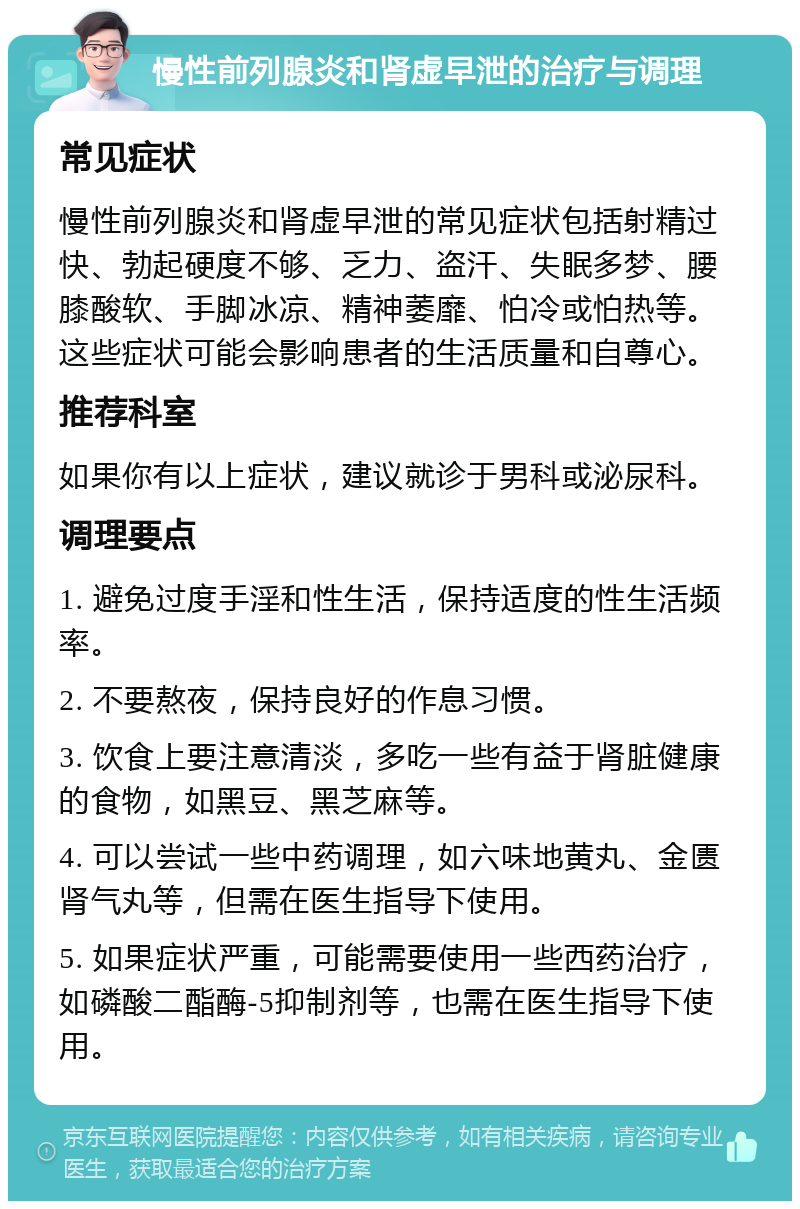 慢性前列腺炎和肾虚早泄的治疗与调理 常见症状 慢性前列腺炎和肾虚早泄的常见症状包括射精过快、勃起硬度不够、乏力、盗汗、失眠多梦、腰膝酸软、手脚冰凉、精神萎靡、怕冷或怕热等。这些症状可能会影响患者的生活质量和自尊心。 推荐科室 如果你有以上症状，建议就诊于男科或泌尿科。 调理要点 1. 避免过度手淫和性生活，保持适度的性生活频率。 2. 不要熬夜，保持良好的作息习惯。 3. 饮食上要注意清淡，多吃一些有益于肾脏健康的食物，如黑豆、黑芝麻等。 4. 可以尝试一些中药调理，如六味地黄丸、金匮肾气丸等，但需在医生指导下使用。 5. 如果症状严重，可能需要使用一些西药治疗，如磷酸二酯酶-5抑制剂等，也需在医生指导下使用。