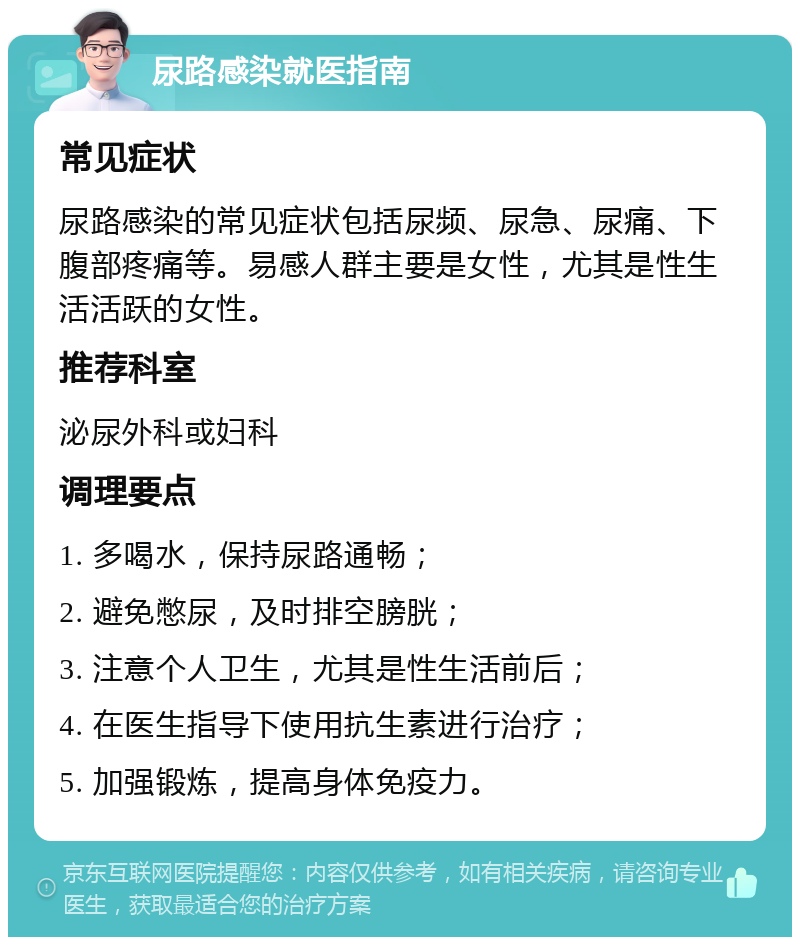 尿路感染就医指南 常见症状 尿路感染的常见症状包括尿频、尿急、尿痛、下腹部疼痛等。易感人群主要是女性，尤其是性生活活跃的女性。 推荐科室 泌尿外科或妇科 调理要点 1. 多喝水，保持尿路通畅； 2. 避免憋尿，及时排空膀胱； 3. 注意个人卫生，尤其是性生活前后； 4. 在医生指导下使用抗生素进行治疗； 5. 加强锻炼，提高身体免疫力。