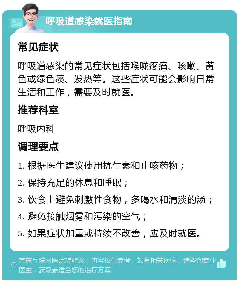 呼吸道感染就医指南 常见症状 呼吸道感染的常见症状包括喉咙疼痛、咳嗽、黄色或绿色痰、发热等。这些症状可能会影响日常生活和工作，需要及时就医。 推荐科室 呼吸内科 调理要点 1. 根据医生建议使用抗生素和止咳药物； 2. 保持充足的休息和睡眠； 3. 饮食上避免刺激性食物，多喝水和清淡的汤； 4. 避免接触烟雾和污染的空气； 5. 如果症状加重或持续不改善，应及时就医。