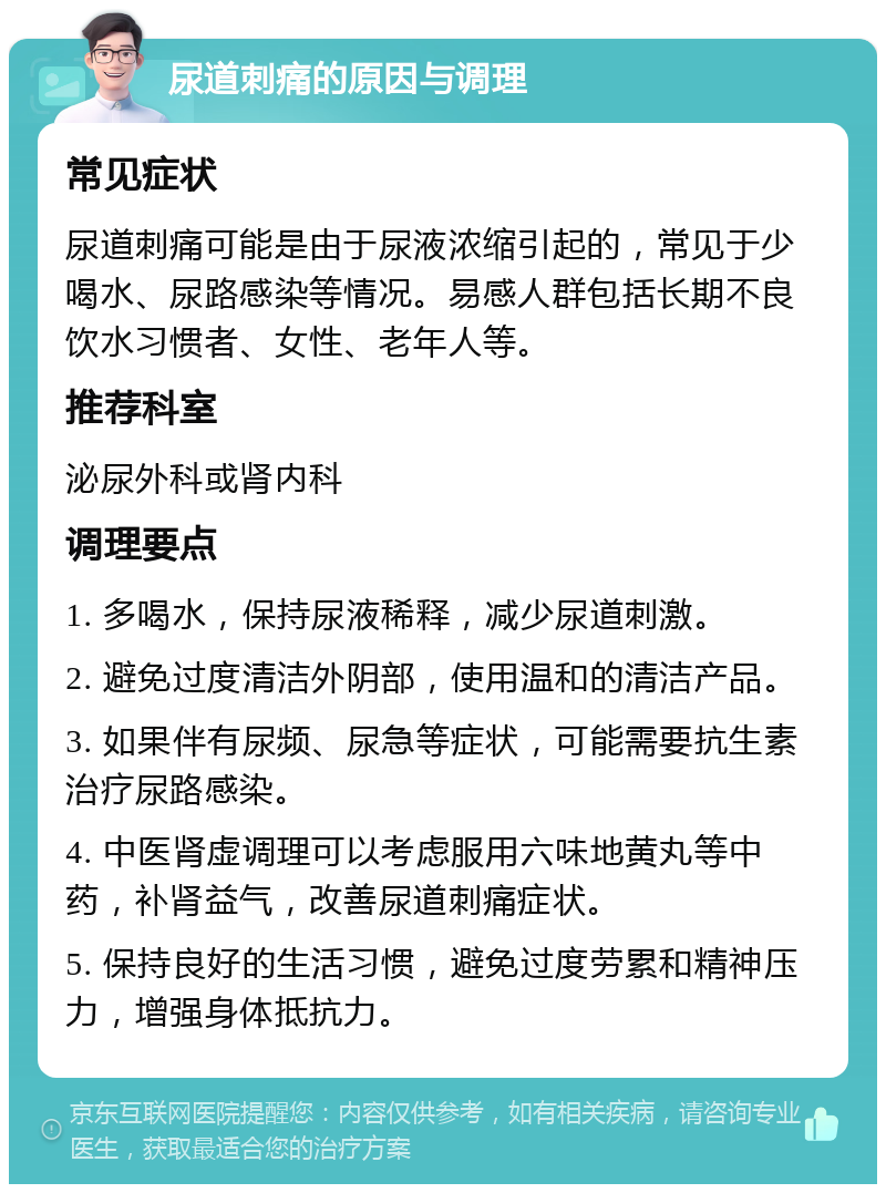 尿道刺痛的原因与调理 常见症状 尿道刺痛可能是由于尿液浓缩引起的，常见于少喝水、尿路感染等情况。易感人群包括长期不良饮水习惯者、女性、老年人等。 推荐科室 泌尿外科或肾内科 调理要点 1. 多喝水，保持尿液稀释，减少尿道刺激。 2. 避免过度清洁外阴部，使用温和的清洁产品。 3. 如果伴有尿频、尿急等症状，可能需要抗生素治疗尿路感染。 4. 中医肾虚调理可以考虑服用六味地黄丸等中药，补肾益气，改善尿道刺痛症状。 5. 保持良好的生活习惯，避免过度劳累和精神压力，增强身体抵抗力。