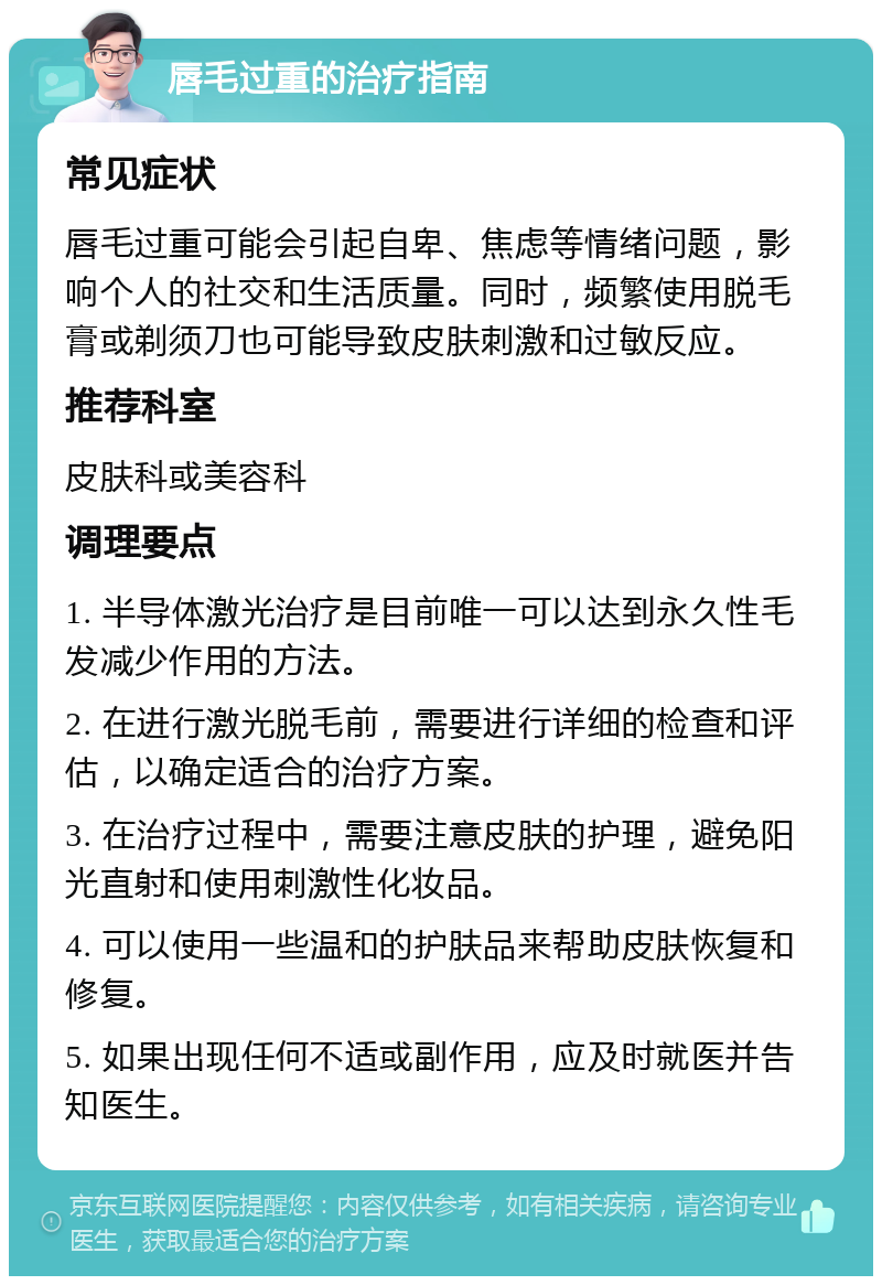 唇毛过重的治疗指南 常见症状 唇毛过重可能会引起自卑、焦虑等情绪问题，影响个人的社交和生活质量。同时，频繁使用脱毛膏或剃须刀也可能导致皮肤刺激和过敏反应。 推荐科室 皮肤科或美容科 调理要点 1. 半导体激光治疗是目前唯一可以达到永久性毛发减少作用的方法。 2. 在进行激光脱毛前，需要进行详细的检查和评估，以确定适合的治疗方案。 3. 在治疗过程中，需要注意皮肤的护理，避免阳光直射和使用刺激性化妆品。 4. 可以使用一些温和的护肤品来帮助皮肤恢复和修复。 5. 如果出现任何不适或副作用，应及时就医并告知医生。