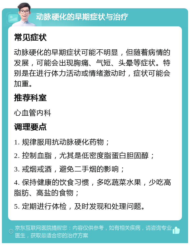 动脉硬化的早期症状与治疗 常见症状 动脉硬化的早期症状可能不明显，但随着病情的发展，可能会出现胸痛、气短、头晕等症状。特别是在进行体力活动或情绪激动时，症状可能会加重。 推荐科室 心血管内科 调理要点 1. 规律服用抗动脉硬化药物； 2. 控制血脂，尤其是低密度脂蛋白胆固醇； 3. 戒烟戒酒，避免二手烟的影响； 4. 保持健康的饮食习惯，多吃蔬菜水果，少吃高脂肪、高盐的食物； 5. 定期进行体检，及时发现和处理问题。