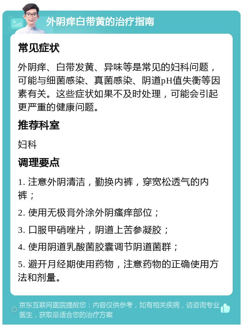 外阴痒白带黄的治疗指南 常见症状 外阴痒、白带发黄、异味等是常见的妇科问题，可能与细菌感染、真菌感染、阴道pH值失衡等因素有关。这些症状如果不及时处理，可能会引起更严重的健康问题。 推荐科室 妇科 调理要点 1. 注意外阴清洁，勤换内裤，穿宽松透气的内裤； 2. 使用无极膏外涂外阴瘙痒部位； 3. 口服甲硝唑片，阴道上苦参凝胶； 4. 使用阴道乳酸菌胶囊调节阴道菌群； 5. 避开月经期使用药物，注意药物的正确使用方法和剂量。