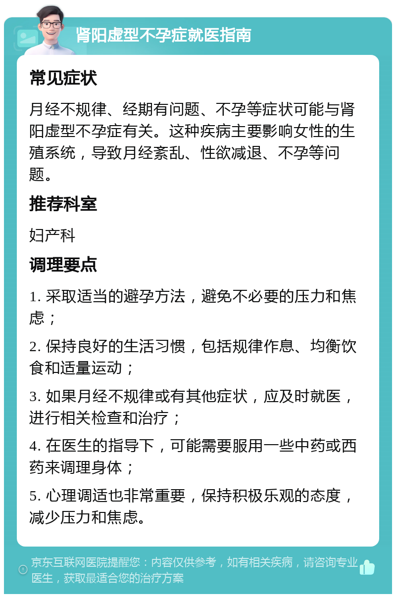 肾阳虚型不孕症就医指南 常见症状 月经不规律、经期有问题、不孕等症状可能与肾阳虚型不孕症有关。这种疾病主要影响女性的生殖系统，导致月经紊乱、性欲减退、不孕等问题。 推荐科室 妇产科 调理要点 1. 采取适当的避孕方法，避免不必要的压力和焦虑； 2. 保持良好的生活习惯，包括规律作息、均衡饮食和适量运动； 3. 如果月经不规律或有其他症状，应及时就医，进行相关检查和治疗； 4. 在医生的指导下，可能需要服用一些中药或西药来调理身体； 5. 心理调适也非常重要，保持积极乐观的态度，减少压力和焦虑。