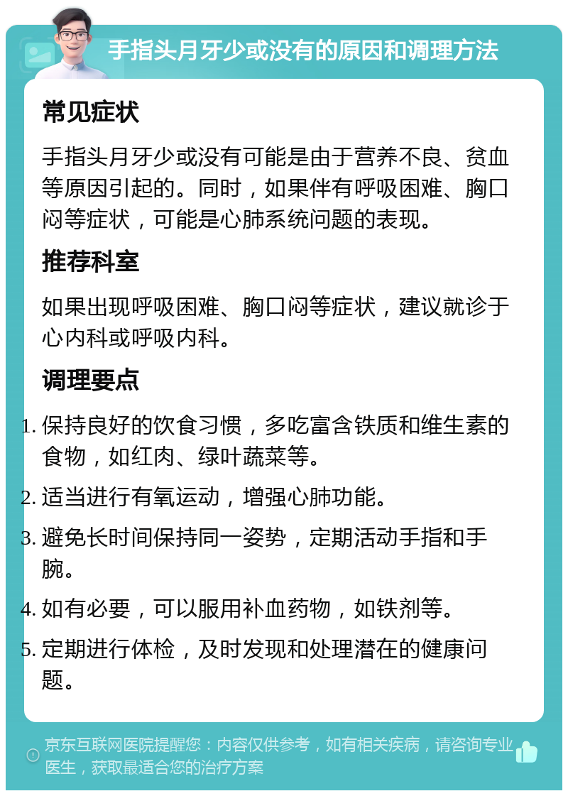 手指头月牙少或没有的原因和调理方法 常见症状 手指头月牙少或没有可能是由于营养不良、贫血等原因引起的。同时，如果伴有呼吸困难、胸口闷等症状，可能是心肺系统问题的表现。 推荐科室 如果出现呼吸困难、胸口闷等症状，建议就诊于心内科或呼吸内科。 调理要点 保持良好的饮食习惯，多吃富含铁质和维生素的食物，如红肉、绿叶蔬菜等。 适当进行有氧运动，增强心肺功能。 避免长时间保持同一姿势，定期活动手指和手腕。 如有必要，可以服用补血药物，如铁剂等。 定期进行体检，及时发现和处理潜在的健康问题。