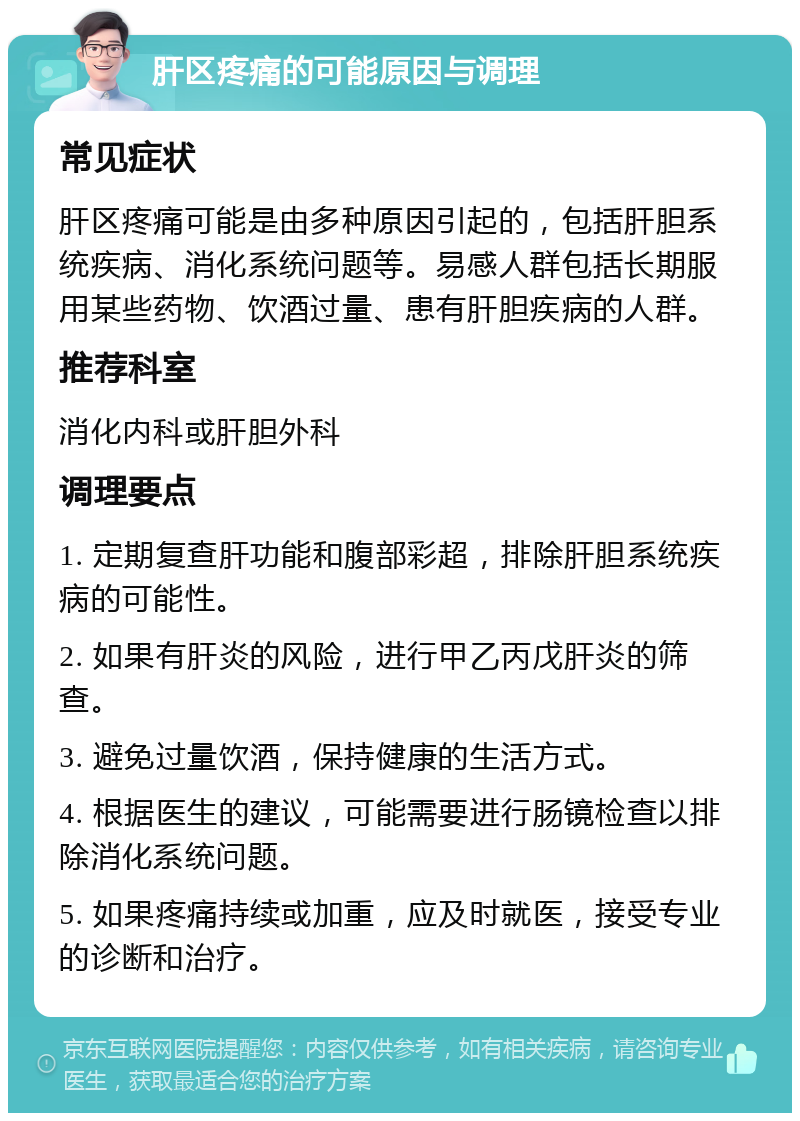 肝区疼痛的可能原因与调理 常见症状 肝区疼痛可能是由多种原因引起的，包括肝胆系统疾病、消化系统问题等。易感人群包括长期服用某些药物、饮酒过量、患有肝胆疾病的人群。 推荐科室 消化内科或肝胆外科 调理要点 1. 定期复查肝功能和腹部彩超，排除肝胆系统疾病的可能性。 2. 如果有肝炎的风险，进行甲乙丙戊肝炎的筛查。 3. 避免过量饮酒，保持健康的生活方式。 4. 根据医生的建议，可能需要进行肠镜检查以排除消化系统问题。 5. 如果疼痛持续或加重，应及时就医，接受专业的诊断和治疗。