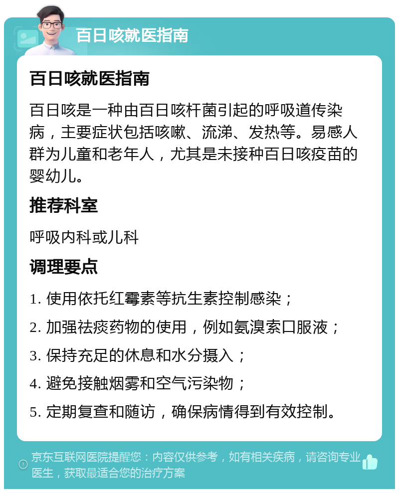 百日咳就医指南 百日咳就医指南 百日咳是一种由百日咳杆菌引起的呼吸道传染病，主要症状包括咳嗽、流涕、发热等。易感人群为儿童和老年人，尤其是未接种百日咳疫苗的婴幼儿。 推荐科室 呼吸内科或儿科 调理要点 1. 使用依托红霉素等抗生素控制感染； 2. 加强祛痰药物的使用，例如氨溴索口服液； 3. 保持充足的休息和水分摄入； 4. 避免接触烟雾和空气污染物； 5. 定期复查和随访，确保病情得到有效控制。