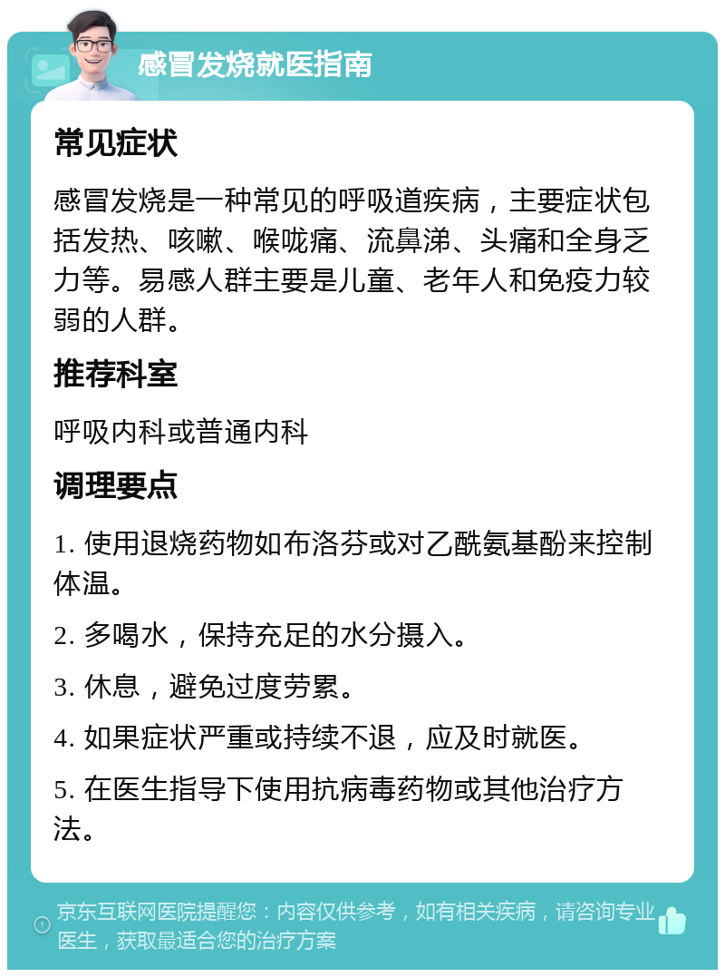 感冒发烧就医指南 常见症状 感冒发烧是一种常见的呼吸道疾病，主要症状包括发热、咳嗽、喉咙痛、流鼻涕、头痛和全身乏力等。易感人群主要是儿童、老年人和免疫力较弱的人群。 推荐科室 呼吸内科或普通内科 调理要点 1. 使用退烧药物如布洛芬或对乙酰氨基酚来控制体温。 2. 多喝水，保持充足的水分摄入。 3. 休息，避免过度劳累。 4. 如果症状严重或持续不退，应及时就医。 5. 在医生指导下使用抗病毒药物或其他治疗方法。