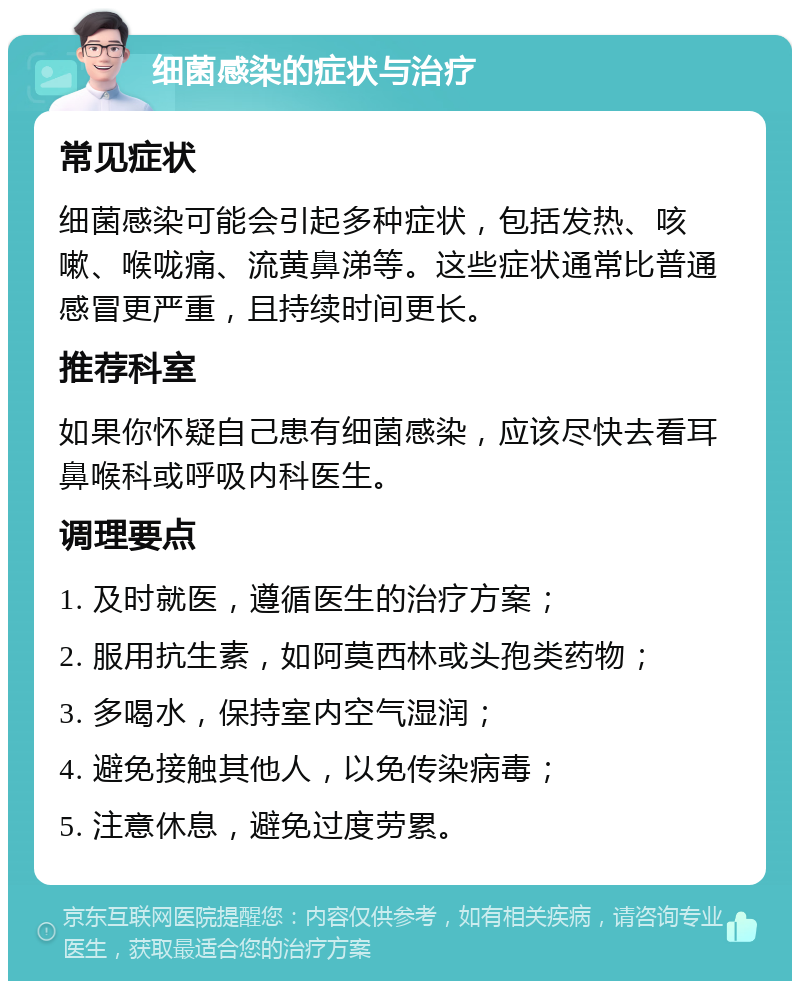 细菌感染的症状与治疗 常见症状 细菌感染可能会引起多种症状，包括发热、咳嗽、喉咙痛、流黄鼻涕等。这些症状通常比普通感冒更严重，且持续时间更长。 推荐科室 如果你怀疑自己患有细菌感染，应该尽快去看耳鼻喉科或呼吸内科医生。 调理要点 1. 及时就医，遵循医生的治疗方案； 2. 服用抗生素，如阿莫西林或头孢类药物； 3. 多喝水，保持室内空气湿润； 4. 避免接触其他人，以免传染病毒； 5. 注意休息，避免过度劳累。