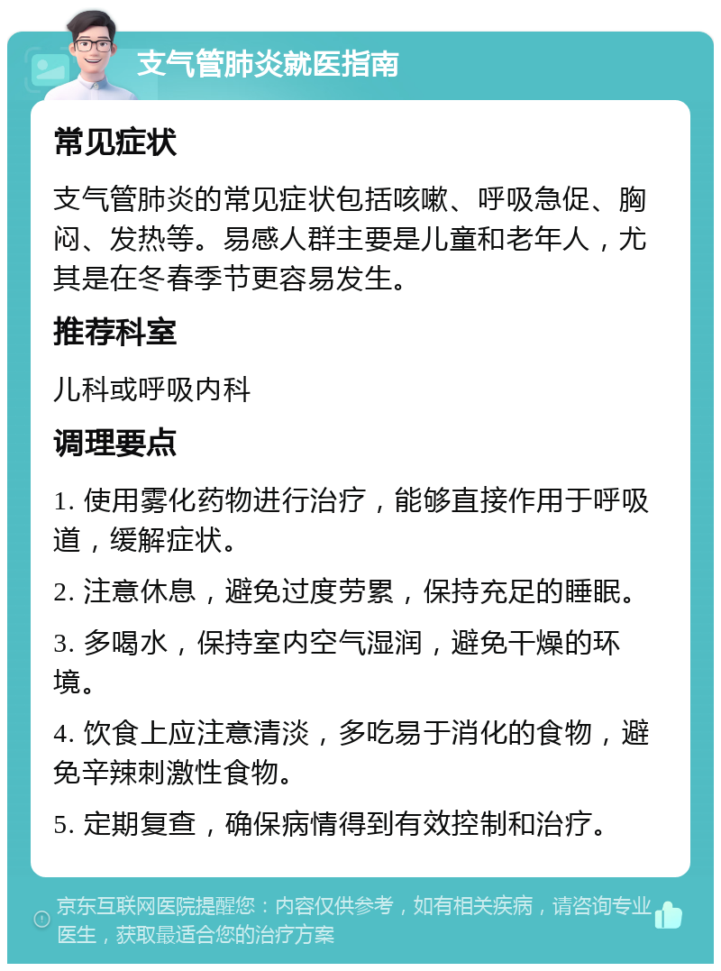 支气管肺炎就医指南 常见症状 支气管肺炎的常见症状包括咳嗽、呼吸急促、胸闷、发热等。易感人群主要是儿童和老年人，尤其是在冬春季节更容易发生。 推荐科室 儿科或呼吸内科 调理要点 1. 使用雾化药物进行治疗，能够直接作用于呼吸道，缓解症状。 2. 注意休息，避免过度劳累，保持充足的睡眠。 3. 多喝水，保持室内空气湿润，避免干燥的环境。 4. 饮食上应注意清淡，多吃易于消化的食物，避免辛辣刺激性食物。 5. 定期复查，确保病情得到有效控制和治疗。