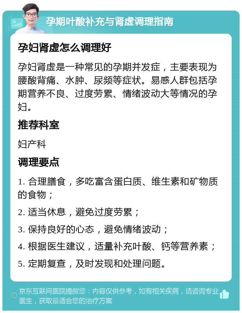 孕期叶酸补充与肾虚调理指南 孕妇肾虚怎么调理好 孕妇肾虚是一种常见的孕期并发症，主要表现为腰酸背痛、水肿、尿频等症状。易感人群包括孕期营养不良、过度劳累、情绪波动大等情况的孕妇。 推荐科室 妇产科 调理要点 1. 合理膳食，多吃富含蛋白质、维生素和矿物质的食物； 2. 适当休息，避免过度劳累； 3. 保持良好的心态，避免情绪波动； 4. 根据医生建议，适量补充叶酸、钙等营养素； 5. 定期复查，及时发现和处理问题。