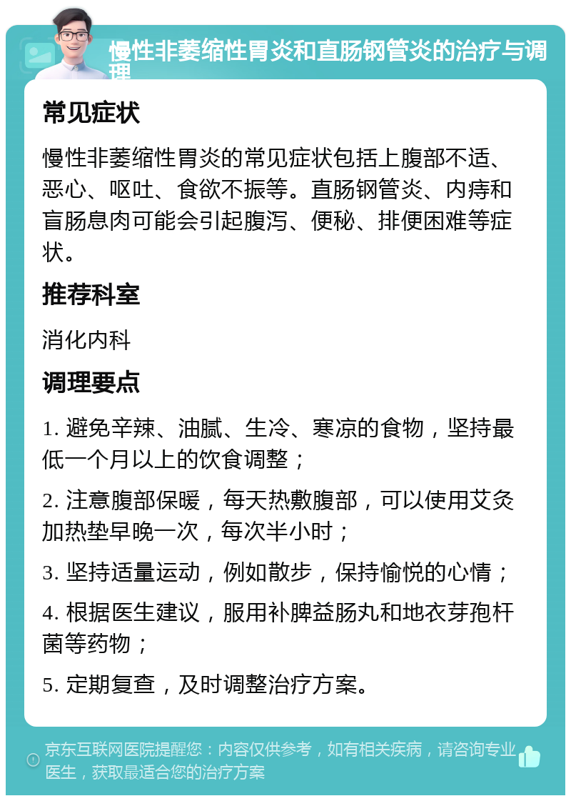 慢性非萎缩性胃炎和直肠钢管炎的治疗与调理 常见症状 慢性非萎缩性胃炎的常见症状包括上腹部不适、恶心、呕吐、食欲不振等。直肠钢管炎、内痔和盲肠息肉可能会引起腹泻、便秘、排便困难等症状。 推荐科室 消化内科 调理要点 1. 避免辛辣、油腻、生冷、寒凉的食物，坚持最低一个月以上的饮食调整； 2. 注意腹部保暖，每天热敷腹部，可以使用艾灸加热垫早晚一次，每次半小时； 3. 坚持适量运动，例如散步，保持愉悦的心情； 4. 根据医生建议，服用补脾益肠丸和地衣芽孢杆菌等药物； 5. 定期复查，及时调整治疗方案。