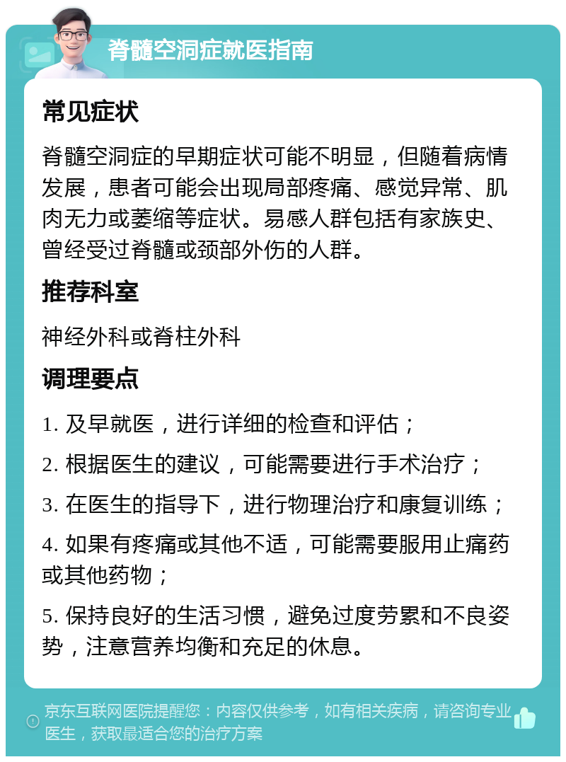 脊髓空洞症就医指南 常见症状 脊髓空洞症的早期症状可能不明显，但随着病情发展，患者可能会出现局部疼痛、感觉异常、肌肉无力或萎缩等症状。易感人群包括有家族史、曾经受过脊髓或颈部外伤的人群。 推荐科室 神经外科或脊柱外科 调理要点 1. 及早就医，进行详细的检查和评估； 2. 根据医生的建议，可能需要进行手术治疗； 3. 在医生的指导下，进行物理治疗和康复训练； 4. 如果有疼痛或其他不适，可能需要服用止痛药或其他药物； 5. 保持良好的生活习惯，避免过度劳累和不良姿势，注意营养均衡和充足的休息。