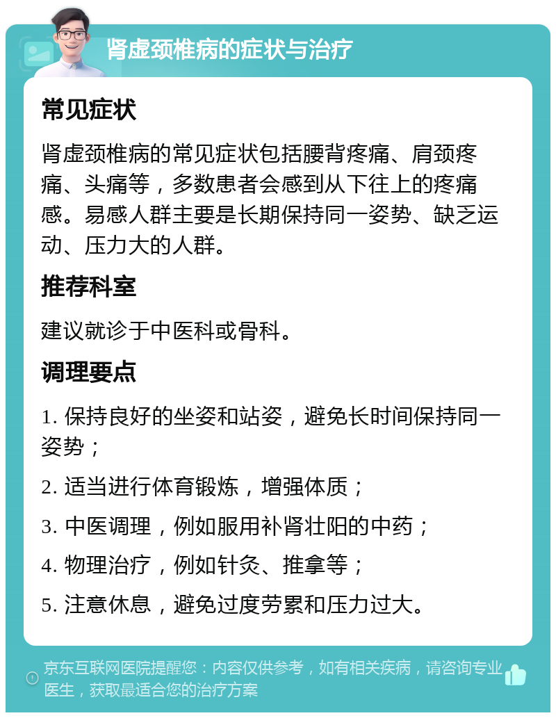 肾虚颈椎病的症状与治疗 常见症状 肾虚颈椎病的常见症状包括腰背疼痛、肩颈疼痛、头痛等，多数患者会感到从下往上的疼痛感。易感人群主要是长期保持同一姿势、缺乏运动、压力大的人群。 推荐科室 建议就诊于中医科或骨科。 调理要点 1. 保持良好的坐姿和站姿，避免长时间保持同一姿势； 2. 适当进行体育锻炼，增强体质； 3. 中医调理，例如服用补肾壮阳的中药； 4. 物理治疗，例如针灸、推拿等； 5. 注意休息，避免过度劳累和压力过大。