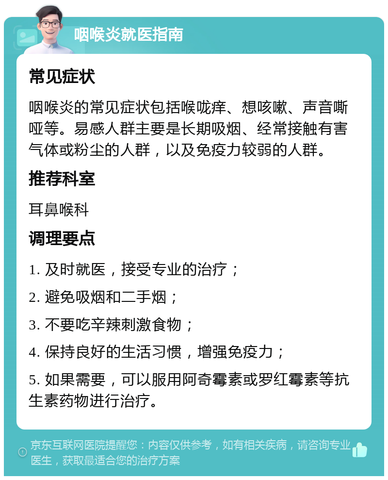 咽喉炎就医指南 常见症状 咽喉炎的常见症状包括喉咙痒、想咳嗽、声音嘶哑等。易感人群主要是长期吸烟、经常接触有害气体或粉尘的人群，以及免疫力较弱的人群。 推荐科室 耳鼻喉科 调理要点 1. 及时就医，接受专业的治疗； 2. 避免吸烟和二手烟； 3. 不要吃辛辣刺激食物； 4. 保持良好的生活习惯，增强免疫力； 5. 如果需要，可以服用阿奇霉素或罗红霉素等抗生素药物进行治疗。