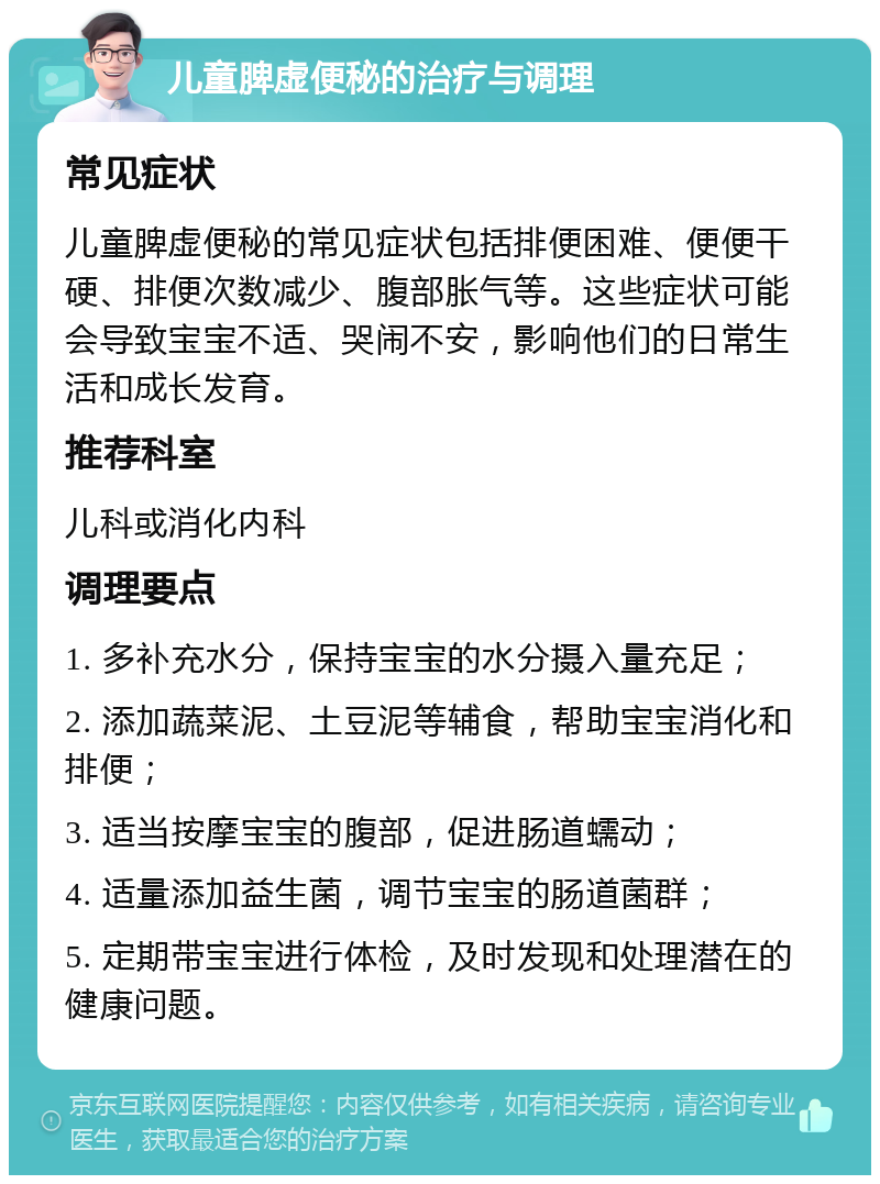 儿童脾虚便秘的治疗与调理 常见症状 儿童脾虚便秘的常见症状包括排便困难、便便干硬、排便次数减少、腹部胀气等。这些症状可能会导致宝宝不适、哭闹不安，影响他们的日常生活和成长发育。 推荐科室 儿科或消化内科 调理要点 1. 多补充水分，保持宝宝的水分摄入量充足； 2. 添加蔬菜泥、土豆泥等辅食，帮助宝宝消化和排便； 3. 适当按摩宝宝的腹部，促进肠道蠕动； 4. 适量添加益生菌，调节宝宝的肠道菌群； 5. 定期带宝宝进行体检，及时发现和处理潜在的健康问题。