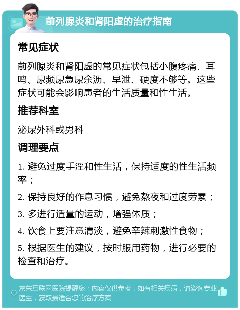 前列腺炎和肾阳虚的治疗指南 常见症状 前列腺炎和肾阳虚的常见症状包括小腹疼痛、耳鸣、尿频尿急尿余沥、早泄、硬度不够等。这些症状可能会影响患者的生活质量和性生活。 推荐科室 泌尿外科或男科 调理要点 1. 避免过度手淫和性生活，保持适度的性生活频率； 2. 保持良好的作息习惯，避免熬夜和过度劳累； 3. 多进行适量的运动，增强体质； 4. 饮食上要注意清淡，避免辛辣刺激性食物； 5. 根据医生的建议，按时服用药物，进行必要的检查和治疗。