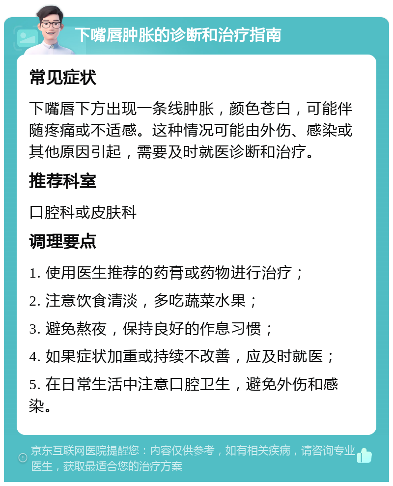 下嘴唇肿胀的诊断和治疗指南 常见症状 下嘴唇下方出现一条线肿胀，颜色苍白，可能伴随疼痛或不适感。这种情况可能由外伤、感染或其他原因引起，需要及时就医诊断和治疗。 推荐科室 口腔科或皮肤科 调理要点 1. 使用医生推荐的药膏或药物进行治疗； 2. 注意饮食清淡，多吃蔬菜水果； 3. 避免熬夜，保持良好的作息习惯； 4. 如果症状加重或持续不改善，应及时就医； 5. 在日常生活中注意口腔卫生，避免外伤和感染。