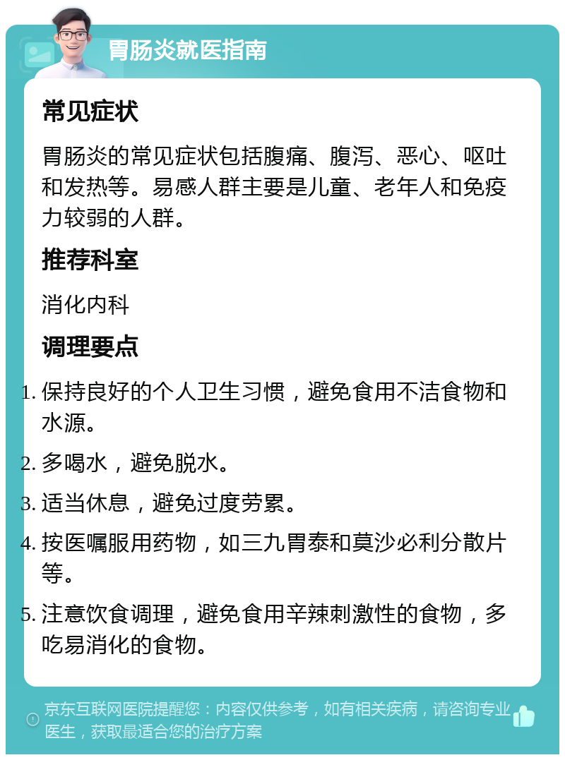 胃肠炎就医指南 常见症状 胃肠炎的常见症状包括腹痛、腹泻、恶心、呕吐和发热等。易感人群主要是儿童、老年人和免疫力较弱的人群。 推荐科室 消化内科 调理要点 保持良好的个人卫生习惯，避免食用不洁食物和水源。 多喝水，避免脱水。 适当休息，避免过度劳累。 按医嘱服用药物，如三九胃泰和莫沙必利分散片等。 注意饮食调理，避免食用辛辣刺激性的食物，多吃易消化的食物。