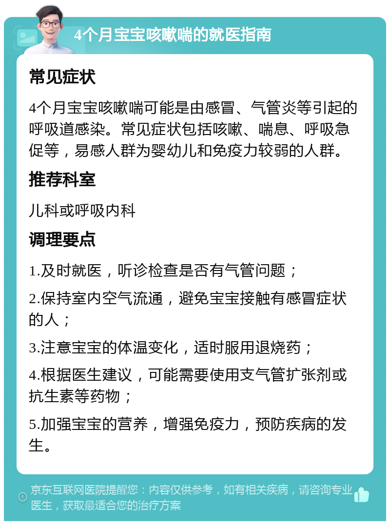 4个月宝宝咳嗽喘的就医指南 常见症状 4个月宝宝咳嗽喘可能是由感冒、气管炎等引起的呼吸道感染。常见症状包括咳嗽、喘息、呼吸急促等，易感人群为婴幼儿和免疫力较弱的人群。 推荐科室 儿科或呼吸内科 调理要点 1.及时就医，听诊检查是否有气管问题； 2.保持室内空气流通，避免宝宝接触有感冒症状的人； 3.注意宝宝的体温变化，适时服用退烧药； 4.根据医生建议，可能需要使用支气管扩张剂或抗生素等药物； 5.加强宝宝的营养，增强免疫力，预防疾病的发生。