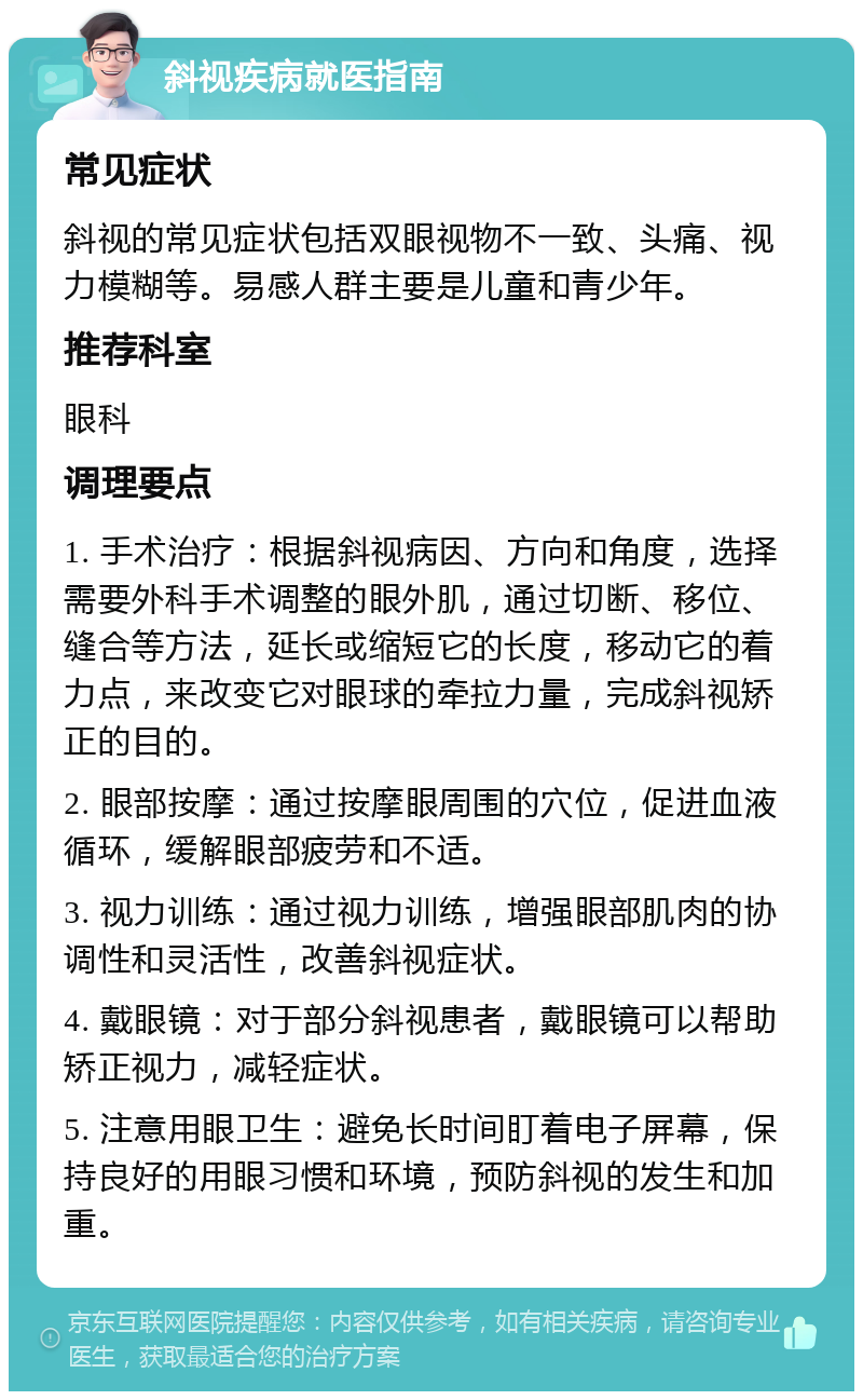 斜视疾病就医指南 常见症状 斜视的常见症状包括双眼视物不一致、头痛、视力模糊等。易感人群主要是儿童和青少年。 推荐科室 眼科 调理要点 1. 手术治疗：根据斜视病因、方向和角度，选择需要外科手术调整的眼外肌，通过切断、移位、缝合等方法，延长或缩短它的长度，移动它的着力点，来改变它对眼球的牵拉力量，完成斜视矫正的目的。 2. 眼部按摩：通过按摩眼周围的穴位，促进血液循环，缓解眼部疲劳和不适。 3. 视力训练：通过视力训练，增强眼部肌肉的协调性和灵活性，改善斜视症状。 4. 戴眼镜：对于部分斜视患者，戴眼镜可以帮助矫正视力，减轻症状。 5. 注意用眼卫生：避免长时间盯着电子屏幕，保持良好的用眼习惯和环境，预防斜视的发生和加重。