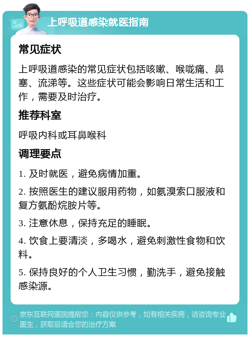 上呼吸道感染就医指南 常见症状 上呼吸道感染的常见症状包括咳嗽、喉咙痛、鼻塞、流涕等。这些症状可能会影响日常生活和工作，需要及时治疗。 推荐科室 呼吸内科或耳鼻喉科 调理要点 1. 及时就医，避免病情加重。 2. 按照医生的建议服用药物，如氨溴索口服液和复方氨酚烷胺片等。 3. 注意休息，保持充足的睡眠。 4. 饮食上要清淡，多喝水，避免刺激性食物和饮料。 5. 保持良好的个人卫生习惯，勤洗手，避免接触感染源。