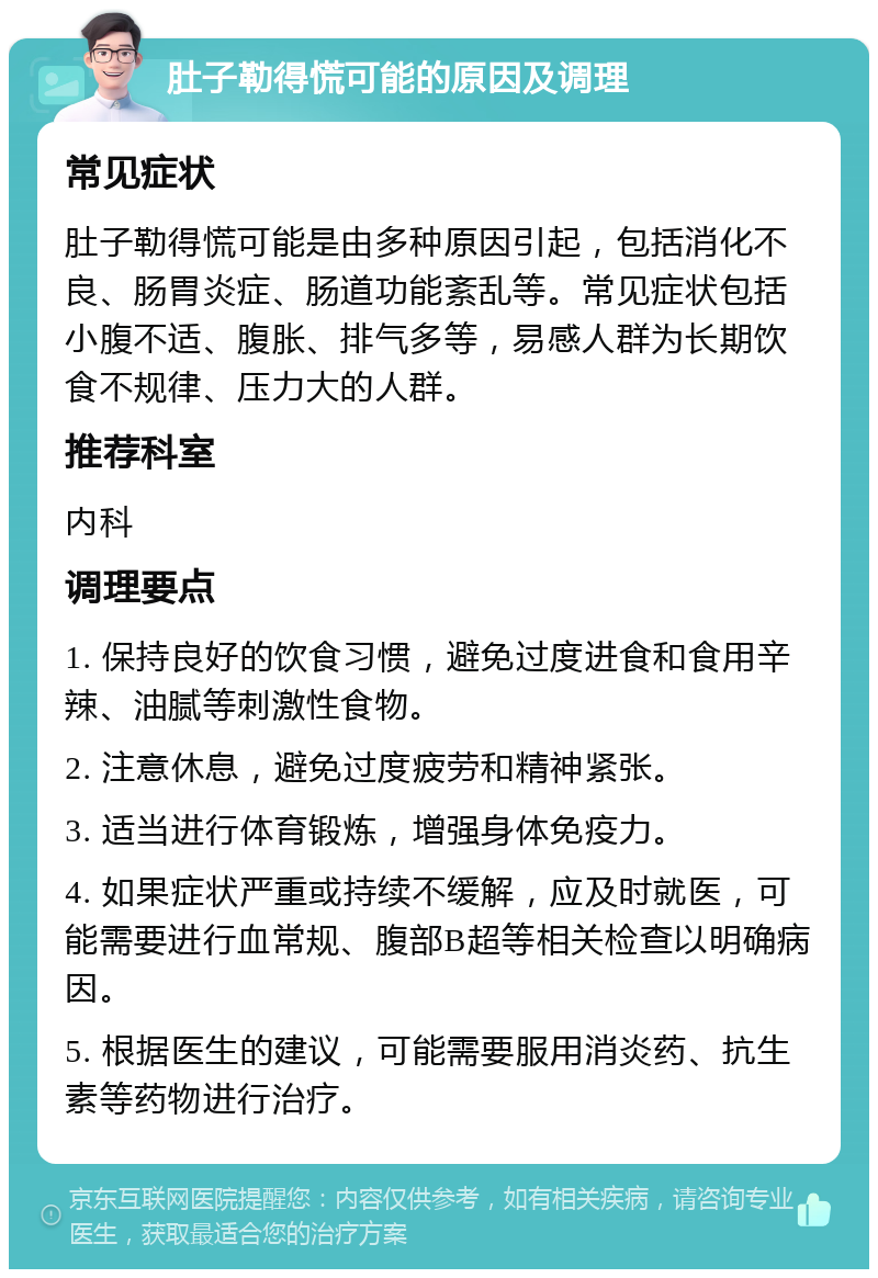 肚子勒得慌可能的原因及调理 常见症状 肚子勒得慌可能是由多种原因引起，包括消化不良、肠胃炎症、肠道功能紊乱等。常见症状包括小腹不适、腹胀、排气多等，易感人群为长期饮食不规律、压力大的人群。 推荐科室 内科 调理要点 1. 保持良好的饮食习惯，避免过度进食和食用辛辣、油腻等刺激性食物。 2. 注意休息，避免过度疲劳和精神紧张。 3. 适当进行体育锻炼，增强身体免疫力。 4. 如果症状严重或持续不缓解，应及时就医，可能需要进行血常规、腹部B超等相关检查以明确病因。 5. 根据医生的建议，可能需要服用消炎药、抗生素等药物进行治疗。