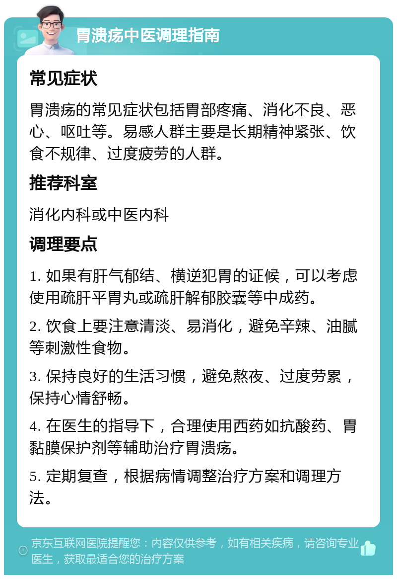 胃溃疡中医调理指南 常见症状 胃溃疡的常见症状包括胃部疼痛、消化不良、恶心、呕吐等。易感人群主要是长期精神紧张、饮食不规律、过度疲劳的人群。 推荐科室 消化内科或中医内科 调理要点 1. 如果有肝气郁结、横逆犯胃的证候，可以考虑使用疏肝平胃丸或疏肝解郁胶囊等中成药。 2. 饮食上要注意清淡、易消化，避免辛辣、油腻等刺激性食物。 3. 保持良好的生活习惯，避免熬夜、过度劳累，保持心情舒畅。 4. 在医生的指导下，合理使用西药如抗酸药、胃黏膜保护剂等辅助治疗胃溃疡。 5. 定期复查，根据病情调整治疗方案和调理方法。