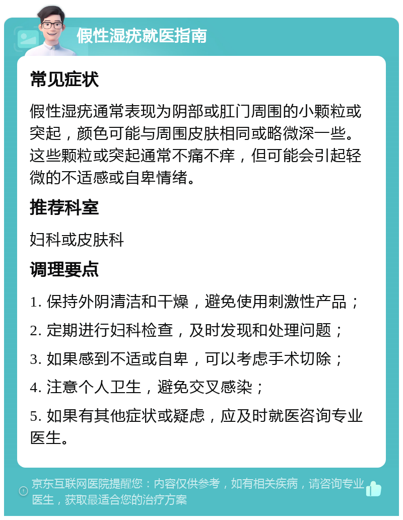 假性湿疣就医指南 常见症状 假性湿疣通常表现为阴部或肛门周围的小颗粒或突起，颜色可能与周围皮肤相同或略微深一些。这些颗粒或突起通常不痛不痒，但可能会引起轻微的不适感或自卑情绪。 推荐科室 妇科或皮肤科 调理要点 1. 保持外阴清洁和干燥，避免使用刺激性产品； 2. 定期进行妇科检查，及时发现和处理问题； 3. 如果感到不适或自卑，可以考虑手术切除； 4. 注意个人卫生，避免交叉感染； 5. 如果有其他症状或疑虑，应及时就医咨询专业医生。