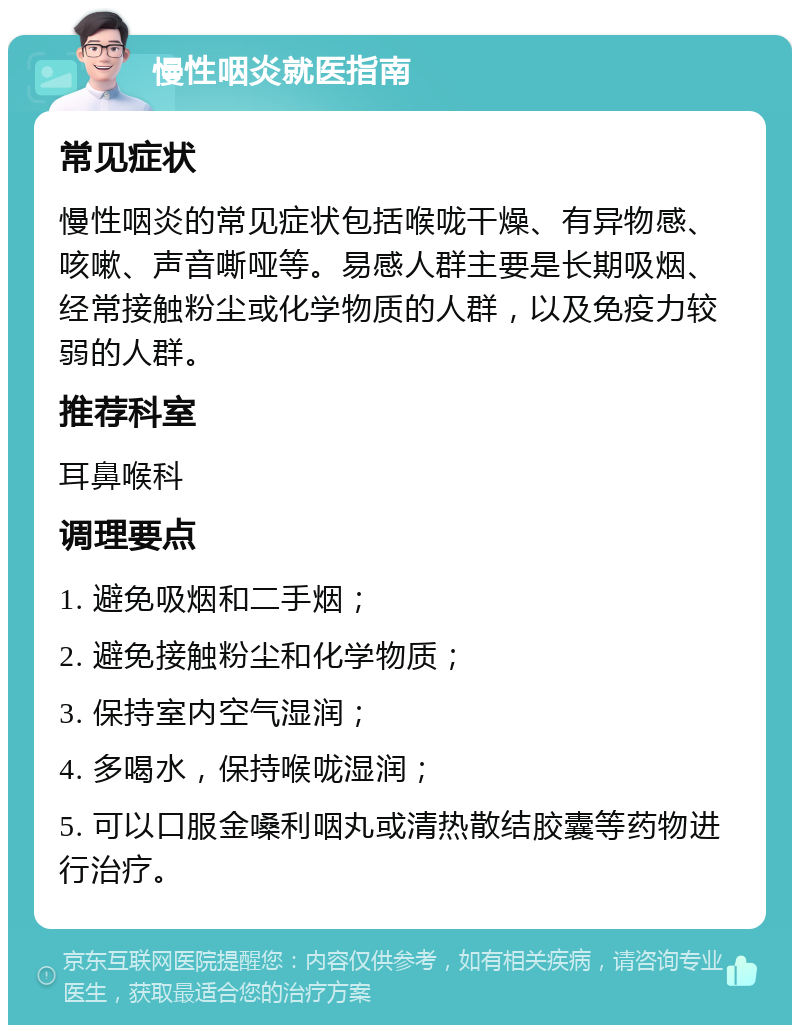 慢性咽炎就医指南 常见症状 慢性咽炎的常见症状包括喉咙干燥、有异物感、咳嗽、声音嘶哑等。易感人群主要是长期吸烟、经常接触粉尘或化学物质的人群，以及免疫力较弱的人群。 推荐科室 耳鼻喉科 调理要点 1. 避免吸烟和二手烟； 2. 避免接触粉尘和化学物质； 3. 保持室内空气湿润； 4. 多喝水，保持喉咙湿润； 5. 可以口服金嗓利咽丸或清热散结胶囊等药物进行治疗。