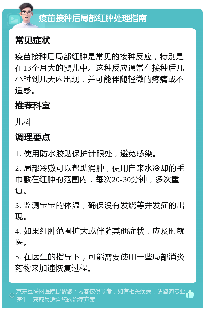 疫苗接种后局部红肿处理指南 常见症状 疫苗接种后局部红肿是常见的接种反应，特别是在13个月大的婴儿中。这种反应通常在接种后几小时到几天内出现，并可能伴随轻微的疼痛或不适感。 推荐科室 儿科 调理要点 1. 使用防水胶贴保护针眼处，避免感染。 2. 局部冷敷可以帮助消肿，使用自来水冷却的毛巾敷在红肿的范围内，每次20-30分钟，多次重复。 3. 监测宝宝的体温，确保没有发烧等并发症的出现。 4. 如果红肿范围扩大或伴随其他症状，应及时就医。 5. 在医生的指导下，可能需要使用一些局部消炎药物来加速恢复过程。