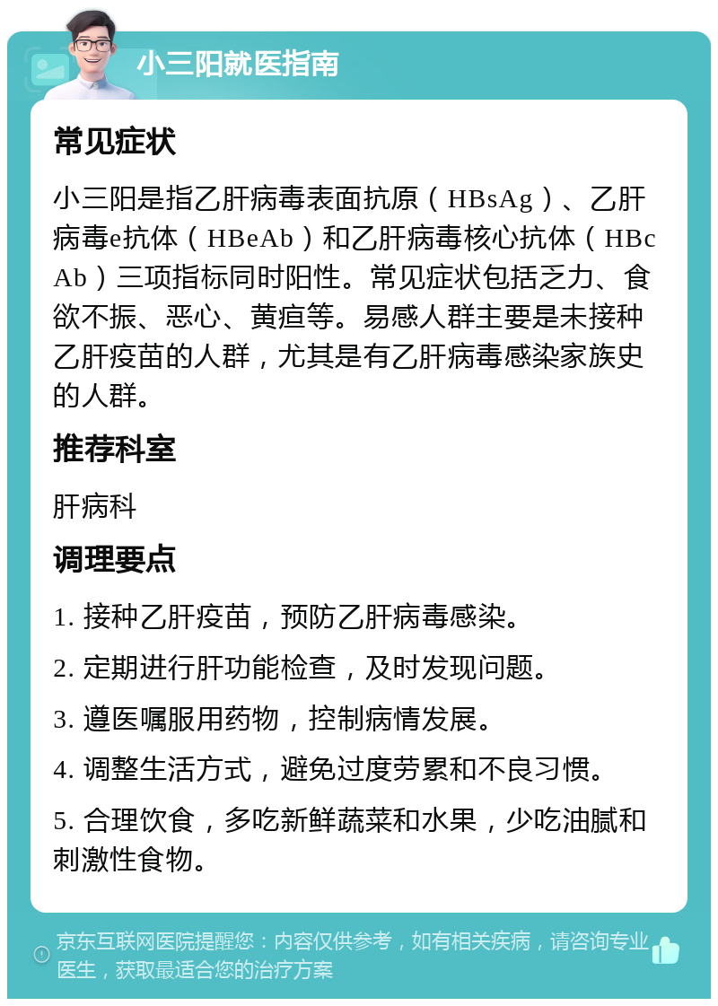 小三阳就医指南 常见症状 小三阳是指乙肝病毒表面抗原（HBsAg）、乙肝病毒e抗体（HBeAb）和乙肝病毒核心抗体（HBcAb）三项指标同时阳性。常见症状包括乏力、食欲不振、恶心、黄疸等。易感人群主要是未接种乙肝疫苗的人群，尤其是有乙肝病毒感染家族史的人群。 推荐科室 肝病科 调理要点 1. 接种乙肝疫苗，预防乙肝病毒感染。 2. 定期进行肝功能检查，及时发现问题。 3. 遵医嘱服用药物，控制病情发展。 4. 调整生活方式，避免过度劳累和不良习惯。 5. 合理饮食，多吃新鲜蔬菜和水果，少吃油腻和刺激性食物。