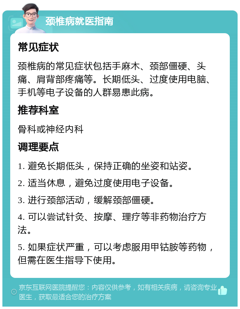 颈椎病就医指南 常见症状 颈椎病的常见症状包括手麻木、颈部僵硬、头痛、肩背部疼痛等。长期低头、过度使用电脑、手机等电子设备的人群易患此病。 推荐科室 骨科或神经内科 调理要点 1. 避免长期低头，保持正确的坐姿和站姿。 2. 适当休息，避免过度使用电子设备。 3. 进行颈部活动，缓解颈部僵硬。 4. 可以尝试针灸、按摩、理疗等非药物治疗方法。 5. 如果症状严重，可以考虑服用甲钴胺等药物，但需在医生指导下使用。