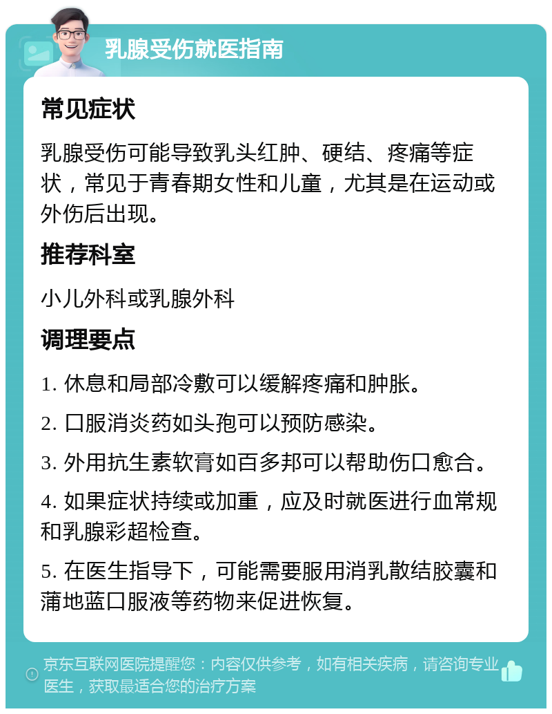 乳腺受伤就医指南 常见症状 乳腺受伤可能导致乳头红肿、硬结、疼痛等症状，常见于青春期女性和儿童，尤其是在运动或外伤后出现。 推荐科室 小儿外科或乳腺外科 调理要点 1. 休息和局部冷敷可以缓解疼痛和肿胀。 2. 口服消炎药如头孢可以预防感染。 3. 外用抗生素软膏如百多邦可以帮助伤口愈合。 4. 如果症状持续或加重，应及时就医进行血常规和乳腺彩超检查。 5. 在医生指导下，可能需要服用消乳散结胶囊和蒲地蓝口服液等药物来促进恢复。