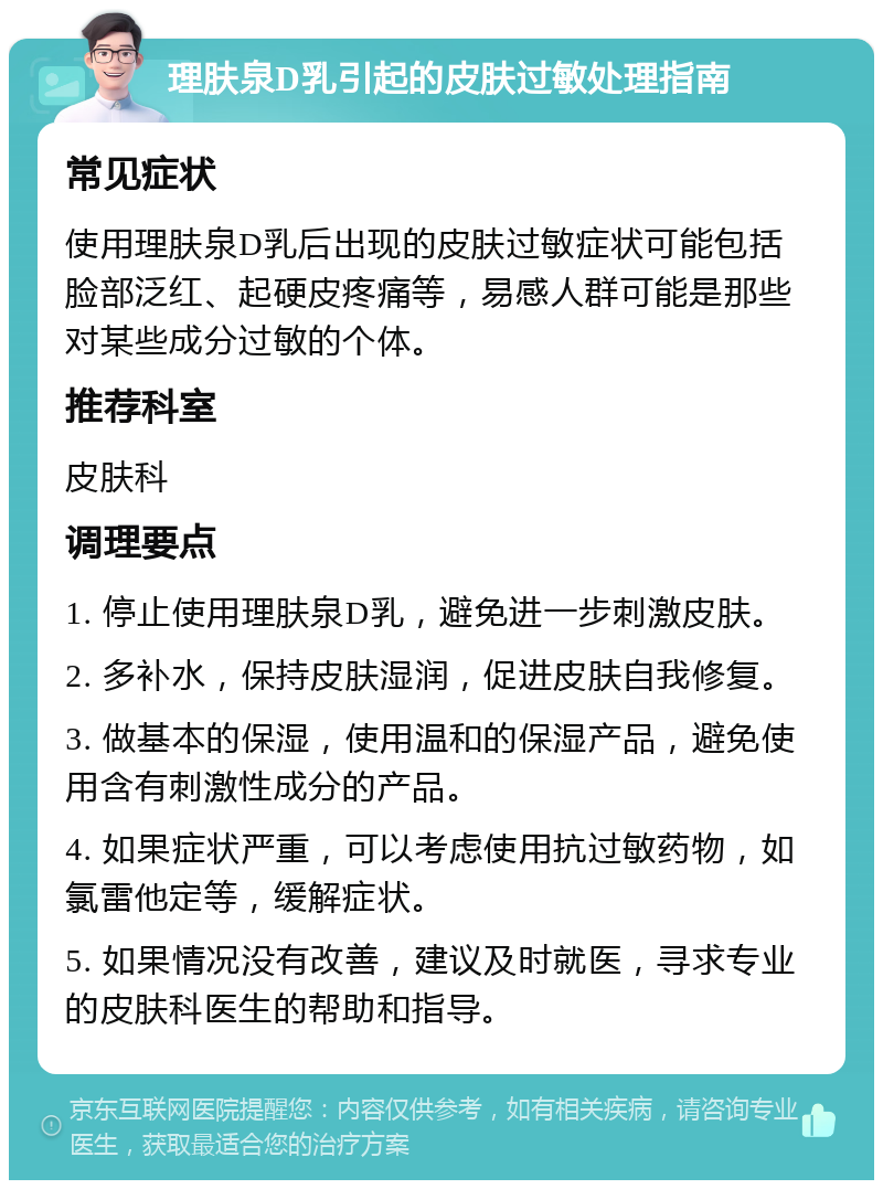 理肤泉D乳引起的皮肤过敏处理指南 常见症状 使用理肤泉D乳后出现的皮肤过敏症状可能包括脸部泛红、起硬皮疼痛等，易感人群可能是那些对某些成分过敏的个体。 推荐科室 皮肤科 调理要点 1. 停止使用理肤泉D乳，避免进一步刺激皮肤。 2. 多补水，保持皮肤湿润，促进皮肤自我修复。 3. 做基本的保湿，使用温和的保湿产品，避免使用含有刺激性成分的产品。 4. 如果症状严重，可以考虑使用抗过敏药物，如氯雷他定等，缓解症状。 5. 如果情况没有改善，建议及时就医，寻求专业的皮肤科医生的帮助和指导。