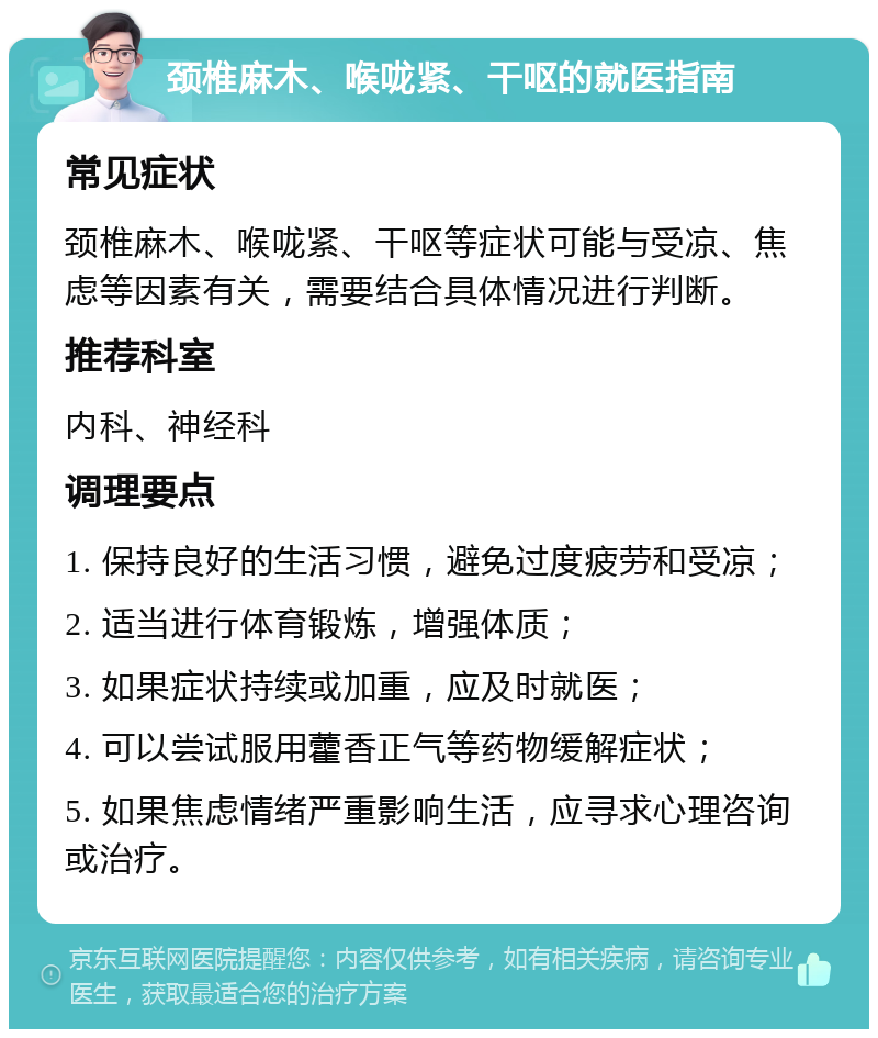 颈椎麻木、喉咙紧、干呕的就医指南 常见症状 颈椎麻木、喉咙紧、干呕等症状可能与受凉、焦虑等因素有关，需要结合具体情况进行判断。 推荐科室 内科、神经科 调理要点 1. 保持良好的生活习惯，避免过度疲劳和受凉； 2. 适当进行体育锻炼，增强体质； 3. 如果症状持续或加重，应及时就医； 4. 可以尝试服用藿香正气等药物缓解症状； 5. 如果焦虑情绪严重影响生活，应寻求心理咨询或治疗。