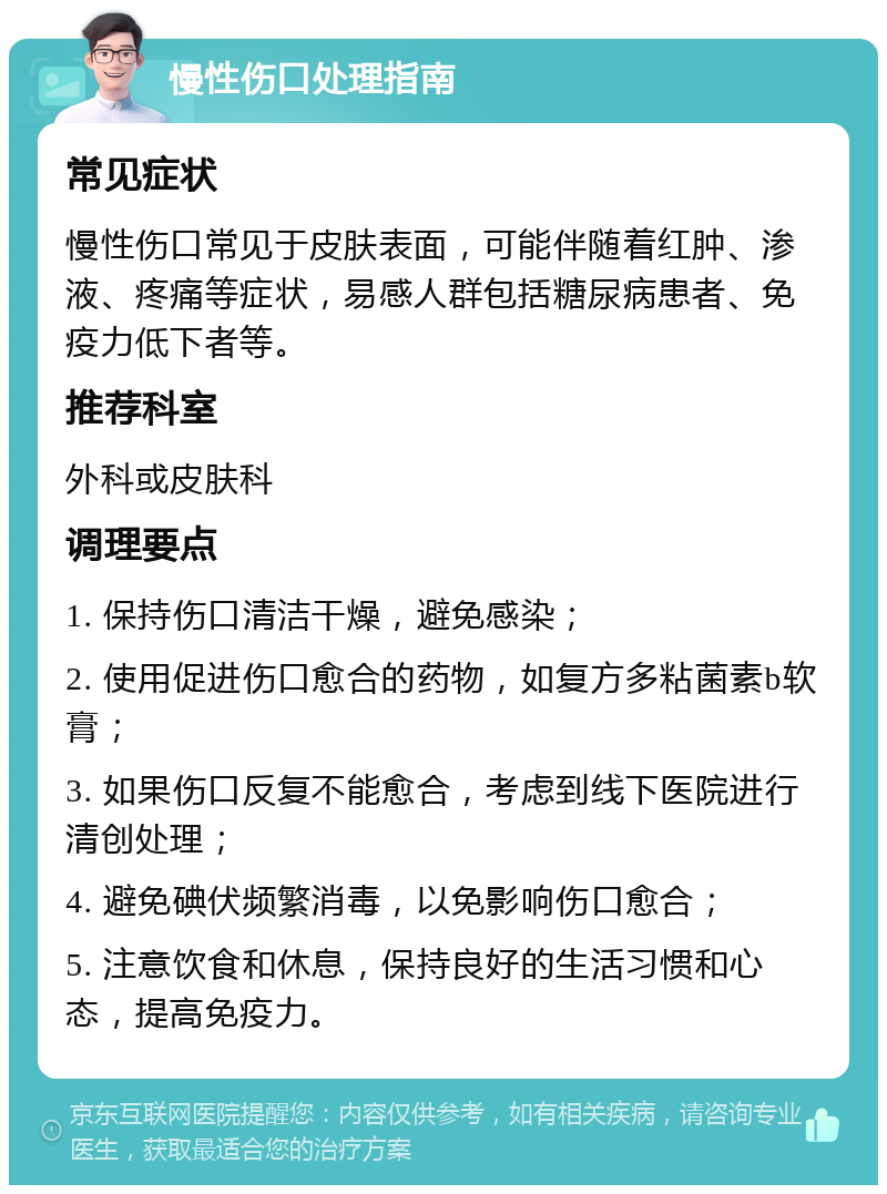 慢性伤口处理指南 常见症状 慢性伤口常见于皮肤表面，可能伴随着红肿、渗液、疼痛等症状，易感人群包括糖尿病患者、免疫力低下者等。 推荐科室 外科或皮肤科 调理要点 1. 保持伤口清洁干燥，避免感染； 2. 使用促进伤口愈合的药物，如复方多粘菌素b软膏； 3. 如果伤口反复不能愈合，考虑到线下医院进行清创处理； 4. 避免碘伏频繁消毒，以免影响伤口愈合； 5. 注意饮食和休息，保持良好的生活习惯和心态，提高免疫力。