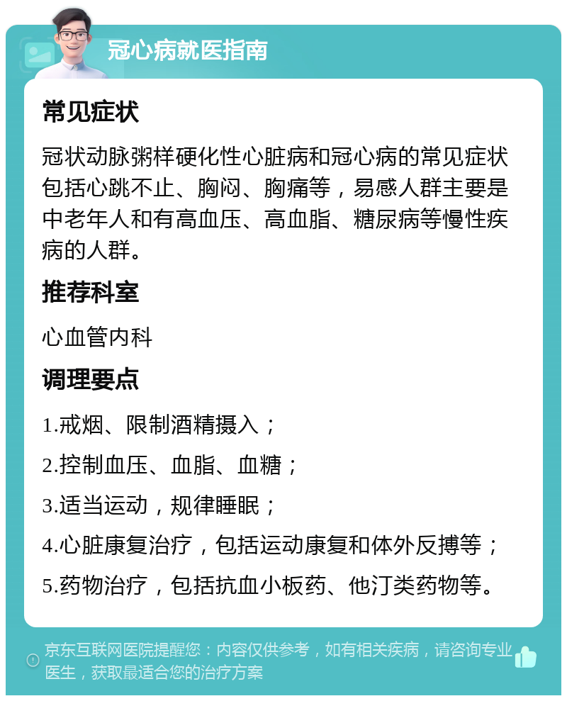 冠心病就医指南 常见症状 冠状动脉粥样硬化性心脏病和冠心病的常见症状包括心跳不止、胸闷、胸痛等，易感人群主要是中老年人和有高血压、高血脂、糖尿病等慢性疾病的人群。 推荐科室 心血管内科 调理要点 1.戒烟、限制酒精摄入； 2.控制血压、血脂、血糖； 3.适当运动，规律睡眠； 4.心脏康复治疗，包括运动康复和体外反搏等； 5.药物治疗，包括抗血小板药、他汀类药物等。