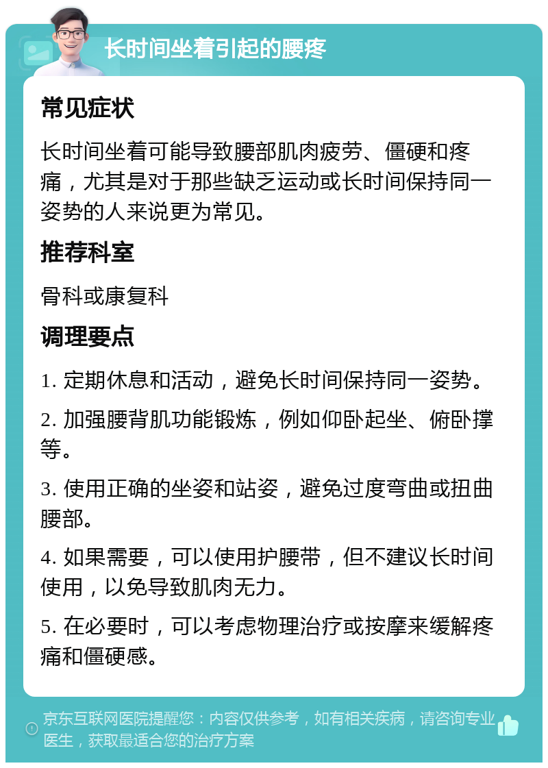 长时间坐着引起的腰疼 常见症状 长时间坐着可能导致腰部肌肉疲劳、僵硬和疼痛，尤其是对于那些缺乏运动或长时间保持同一姿势的人来说更为常见。 推荐科室 骨科或康复科 调理要点 1. 定期休息和活动，避免长时间保持同一姿势。 2. 加强腰背肌功能锻炼，例如仰卧起坐、俯卧撑等。 3. 使用正确的坐姿和站姿，避免过度弯曲或扭曲腰部。 4. 如果需要，可以使用护腰带，但不建议长时间使用，以免导致肌肉无力。 5. 在必要时，可以考虑物理治疗或按摩来缓解疼痛和僵硬感。