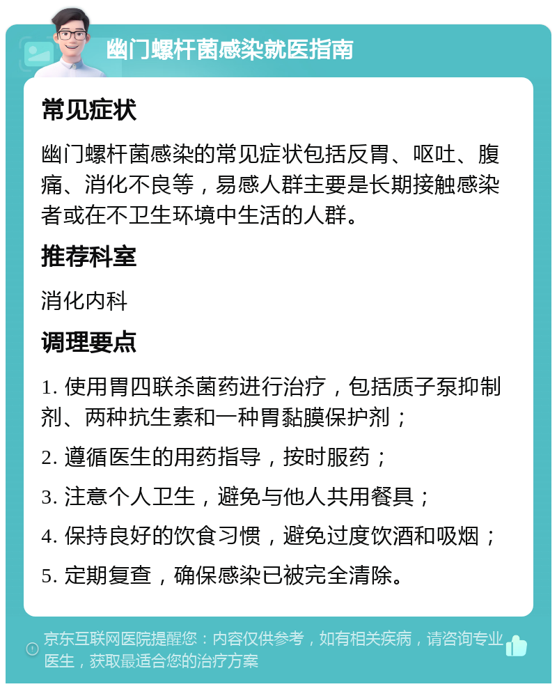 幽门螺杆菌感染就医指南 常见症状 幽门螺杆菌感染的常见症状包括反胃、呕吐、腹痛、消化不良等，易感人群主要是长期接触感染者或在不卫生环境中生活的人群。 推荐科室 消化内科 调理要点 1. 使用胃四联杀菌药进行治疗，包括质子泵抑制剂、两种抗生素和一种胃黏膜保护剂； 2. 遵循医生的用药指导，按时服药； 3. 注意个人卫生，避免与他人共用餐具； 4. 保持良好的饮食习惯，避免过度饮酒和吸烟； 5. 定期复查，确保感染已被完全清除。