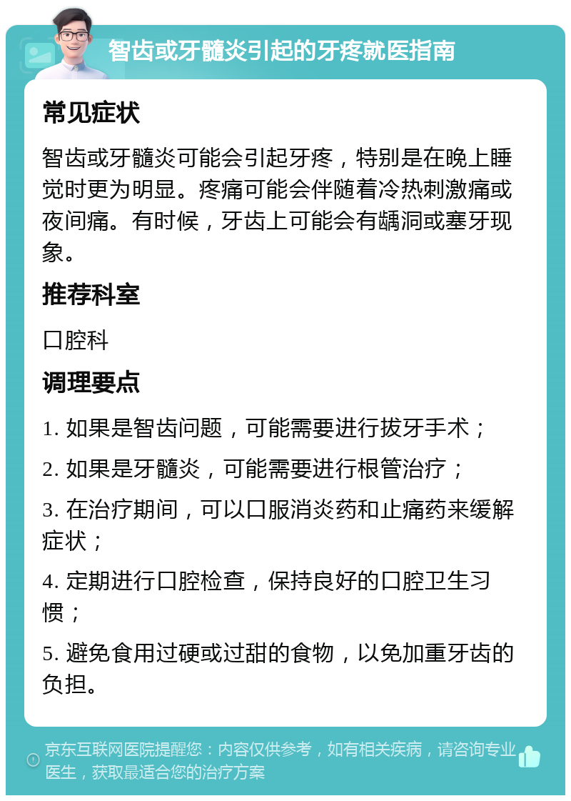 智齿或牙髓炎引起的牙疼就医指南 常见症状 智齿或牙髓炎可能会引起牙疼，特别是在晚上睡觉时更为明显。疼痛可能会伴随着冷热刺激痛或夜间痛。有时候，牙齿上可能会有龋洞或塞牙现象。 推荐科室 口腔科 调理要点 1. 如果是智齿问题，可能需要进行拔牙手术； 2. 如果是牙髓炎，可能需要进行根管治疗； 3. 在治疗期间，可以口服消炎药和止痛药来缓解症状； 4. 定期进行口腔检查，保持良好的口腔卫生习惯； 5. 避免食用过硬或过甜的食物，以免加重牙齿的负担。