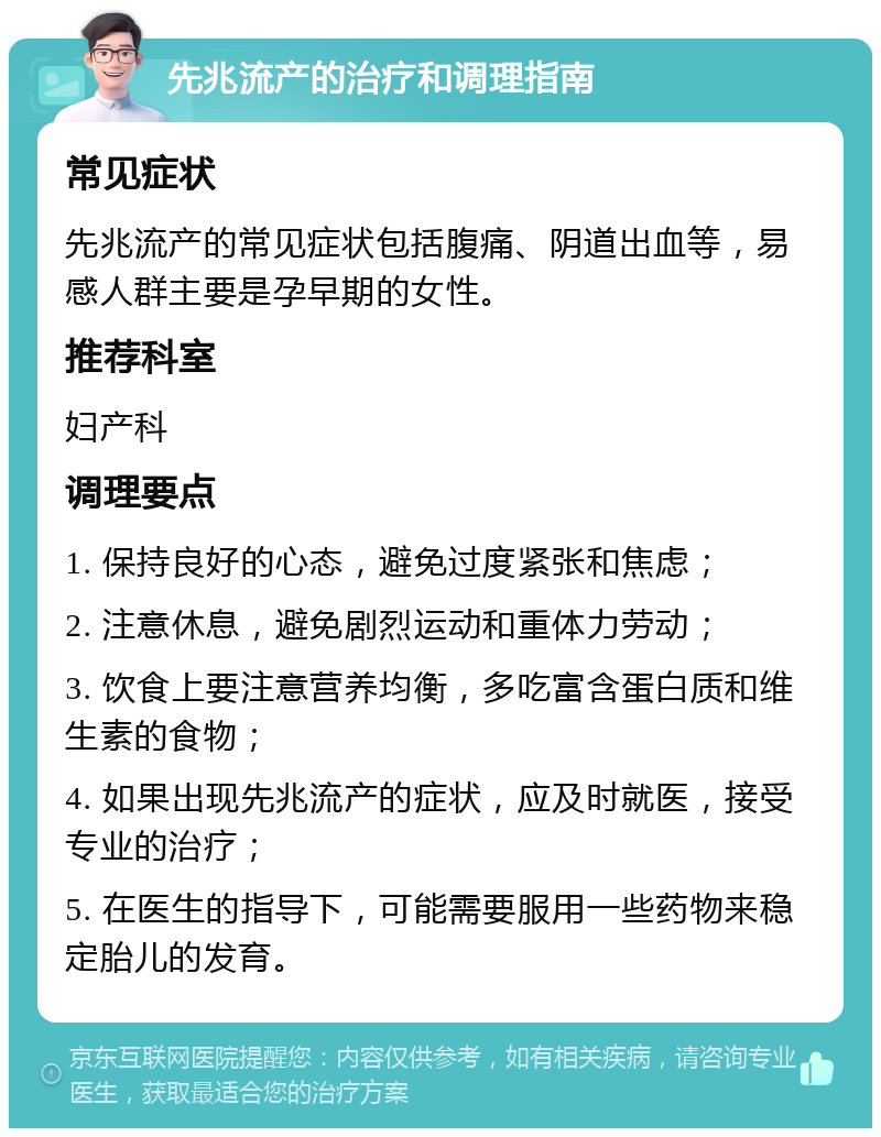 先兆流产的治疗和调理指南 常见症状 先兆流产的常见症状包括腹痛、阴道出血等，易感人群主要是孕早期的女性。 推荐科室 妇产科 调理要点 1. 保持良好的心态，避免过度紧张和焦虑； 2. 注意休息，避免剧烈运动和重体力劳动； 3. 饮食上要注意营养均衡，多吃富含蛋白质和维生素的食物； 4. 如果出现先兆流产的症状，应及时就医，接受专业的治疗； 5. 在医生的指导下，可能需要服用一些药物来稳定胎儿的发育。