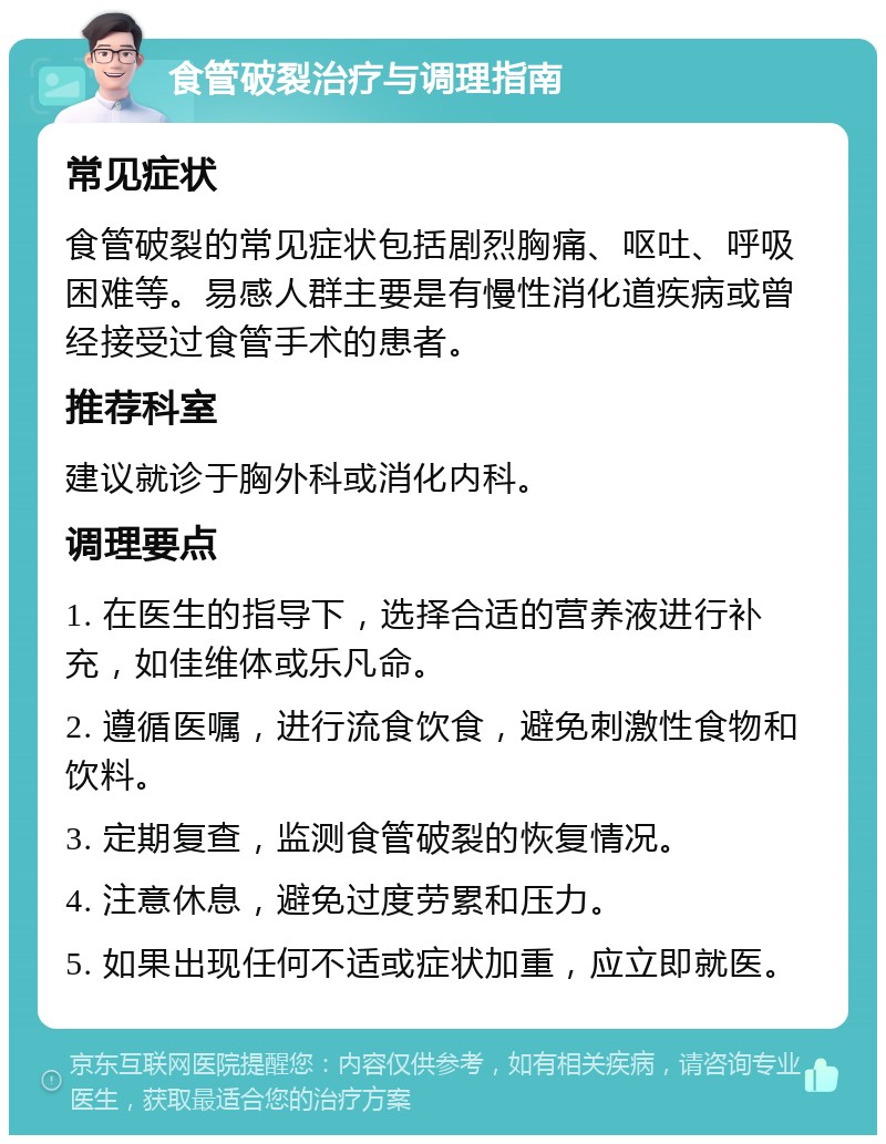 食管破裂治疗与调理指南 常见症状 食管破裂的常见症状包括剧烈胸痛、呕吐、呼吸困难等。易感人群主要是有慢性消化道疾病或曾经接受过食管手术的患者。 推荐科室 建议就诊于胸外科或消化内科。 调理要点 1. 在医生的指导下，选择合适的营养液进行补充，如佳维体或乐凡命。 2. 遵循医嘱，进行流食饮食，避免刺激性食物和饮料。 3. 定期复查，监测食管破裂的恢复情况。 4. 注意休息，避免过度劳累和压力。 5. 如果出现任何不适或症状加重，应立即就医。